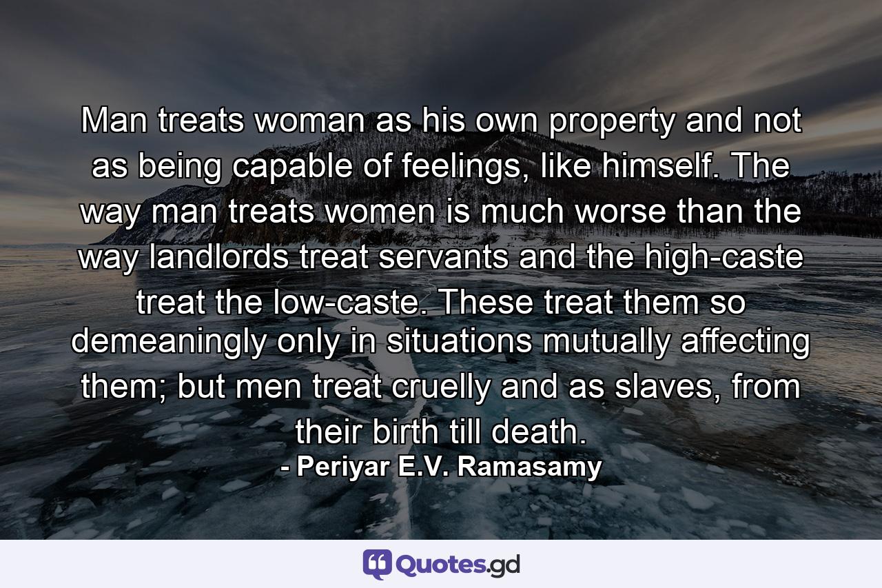 Man treats woman as his own property and not as being capable of feelings, like himself. The way man treats women is much worse than the way landlords treat servants and the high-caste treat the low-caste. These treat them so demeaningly only in situations mutually affecting them; but men treat cruelly and as slaves, from their birth till death. - Quote by Periyar E.V. Ramasamy