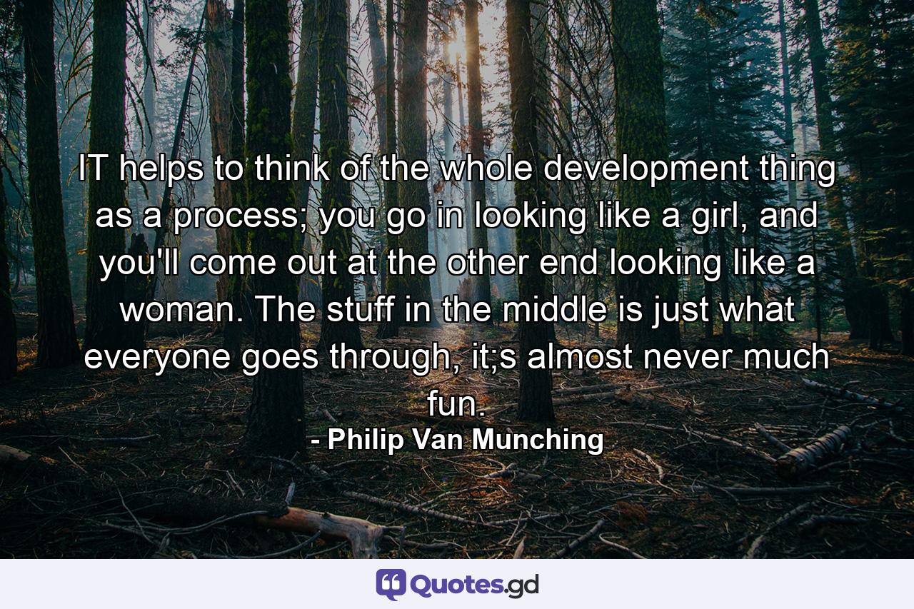 IT helps to think of the whole development thing as a process; you go in looking like a girl, and you'll come out at the other end looking like a woman. The stuff in the middle is just what everyone goes through, it;s almost never much fun. - Quote by Philip Van Munching