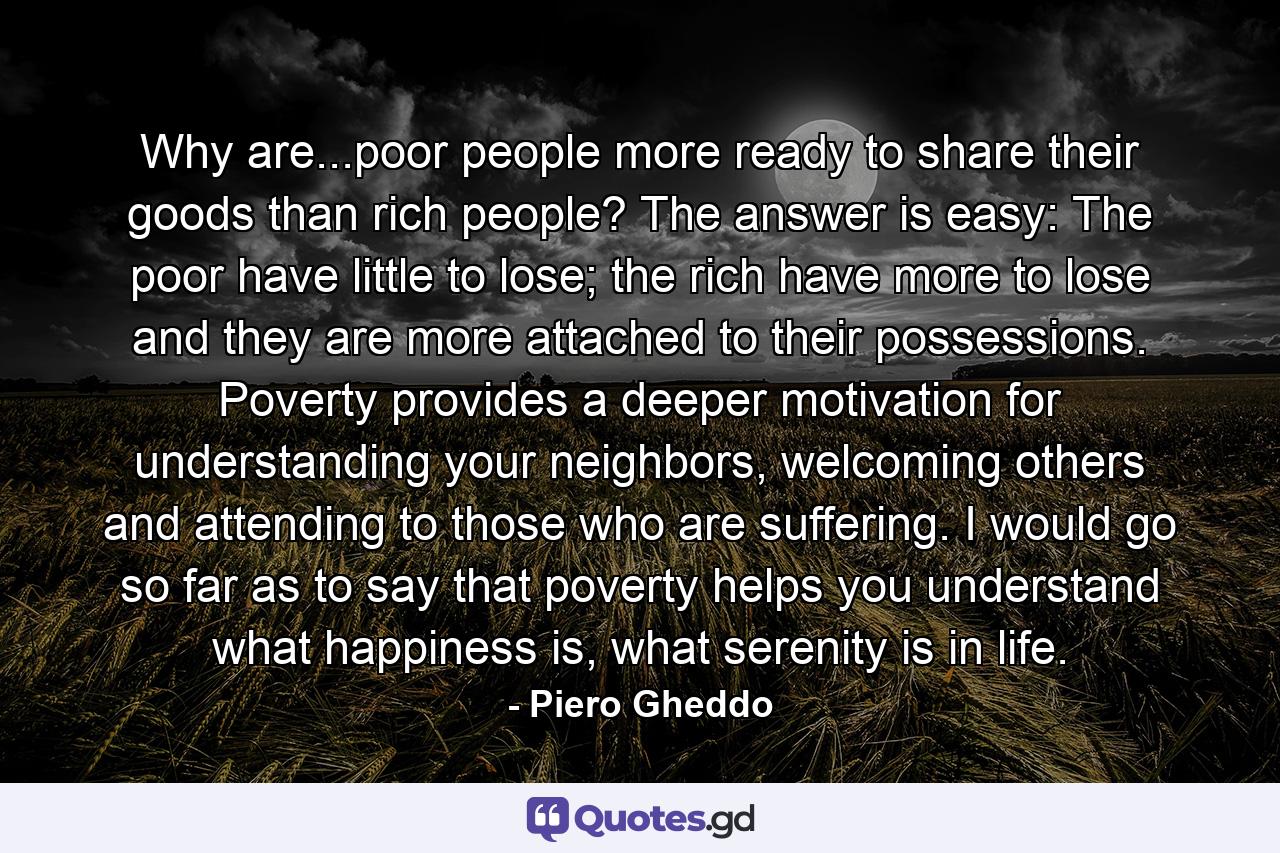 Why are...poor people more ready to share their goods than rich people? The answer is easy: The poor have little to lose; the rich have more to lose and they are more attached to their possessions. Poverty provides a deeper motivation for understanding your neighbors, welcoming others and attending to those who are suffering. I would go so far as to say that poverty helps you understand what happiness is, what serenity is in life. - Quote by Piero Gheddo