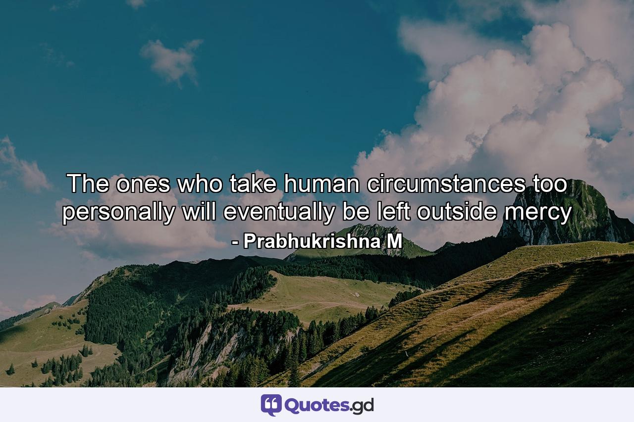 The ones who take human circumstances too personally will eventually be left outside mercy - Quote by Prabhukrishna M