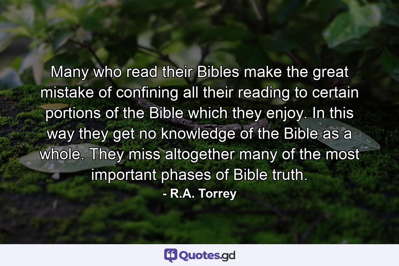 Many who read their Bibles make the great mistake of confining all their reading to certain portions of the Bible which they enjoy. In this way they get no knowledge of the Bible as a whole. They miss altogether many of the most important phases of Bible truth. - Quote by R.A. Torrey