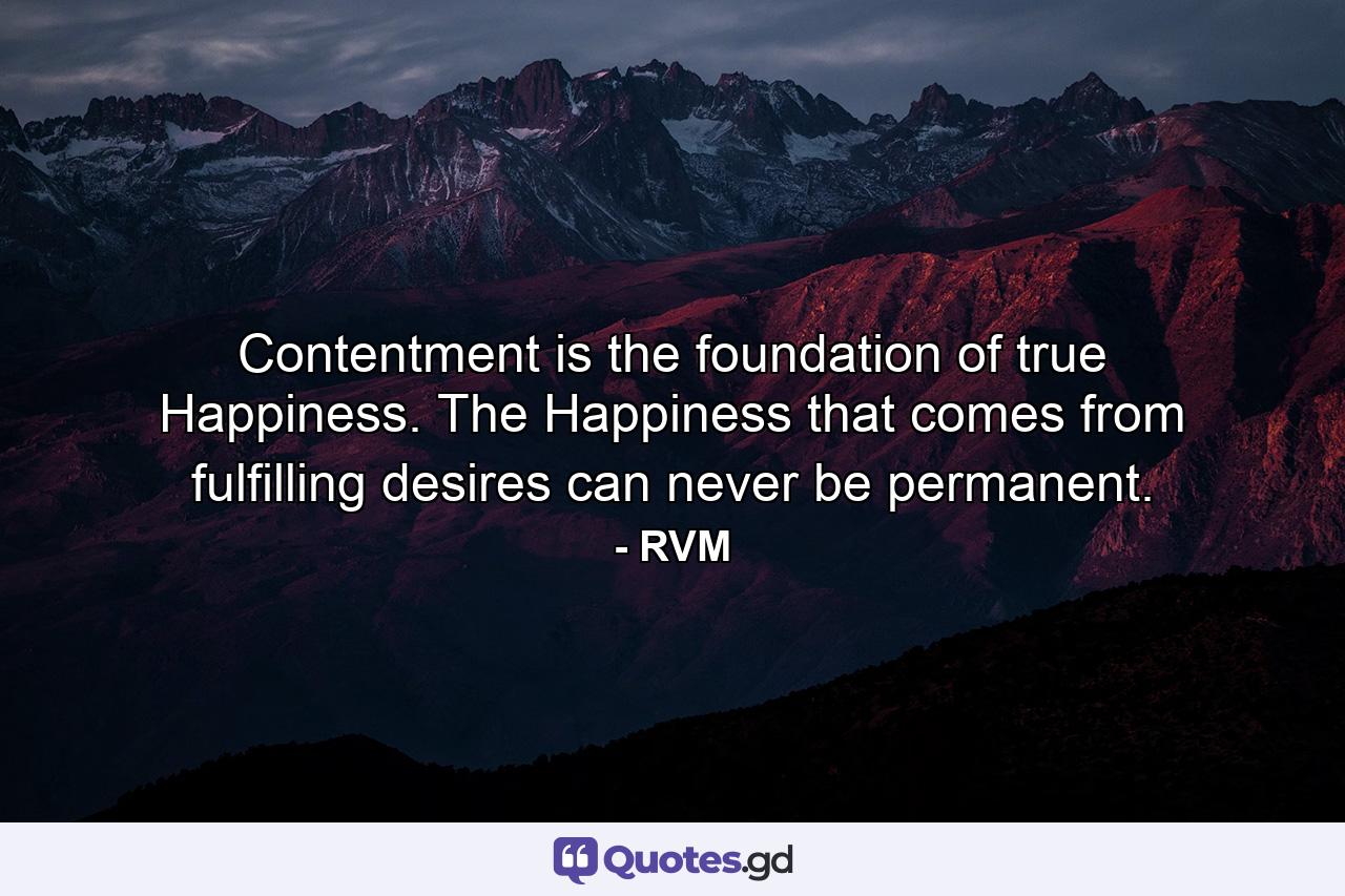 Contentment is the foundation of true Happiness. The Happiness that comes from fulfilling desires can never be permanent. - Quote by RVM