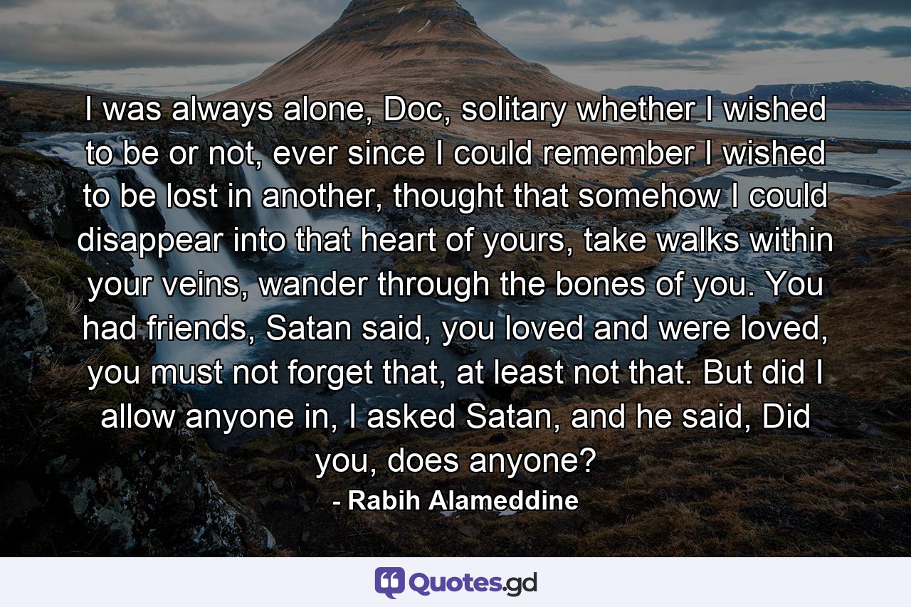 I was always alone, Doc, solitary whether I wished to be or not, ever since I could remember I wished to be lost in another, thought that somehow I could disappear into that heart of yours, take walks within your veins, wander through the bones of you. You had friends, Satan said, you loved and were loved, you must not forget that, at least not that. But did I allow anyone in, I asked Satan, and he said, Did you, does anyone? - Quote by Rabih Alameddine