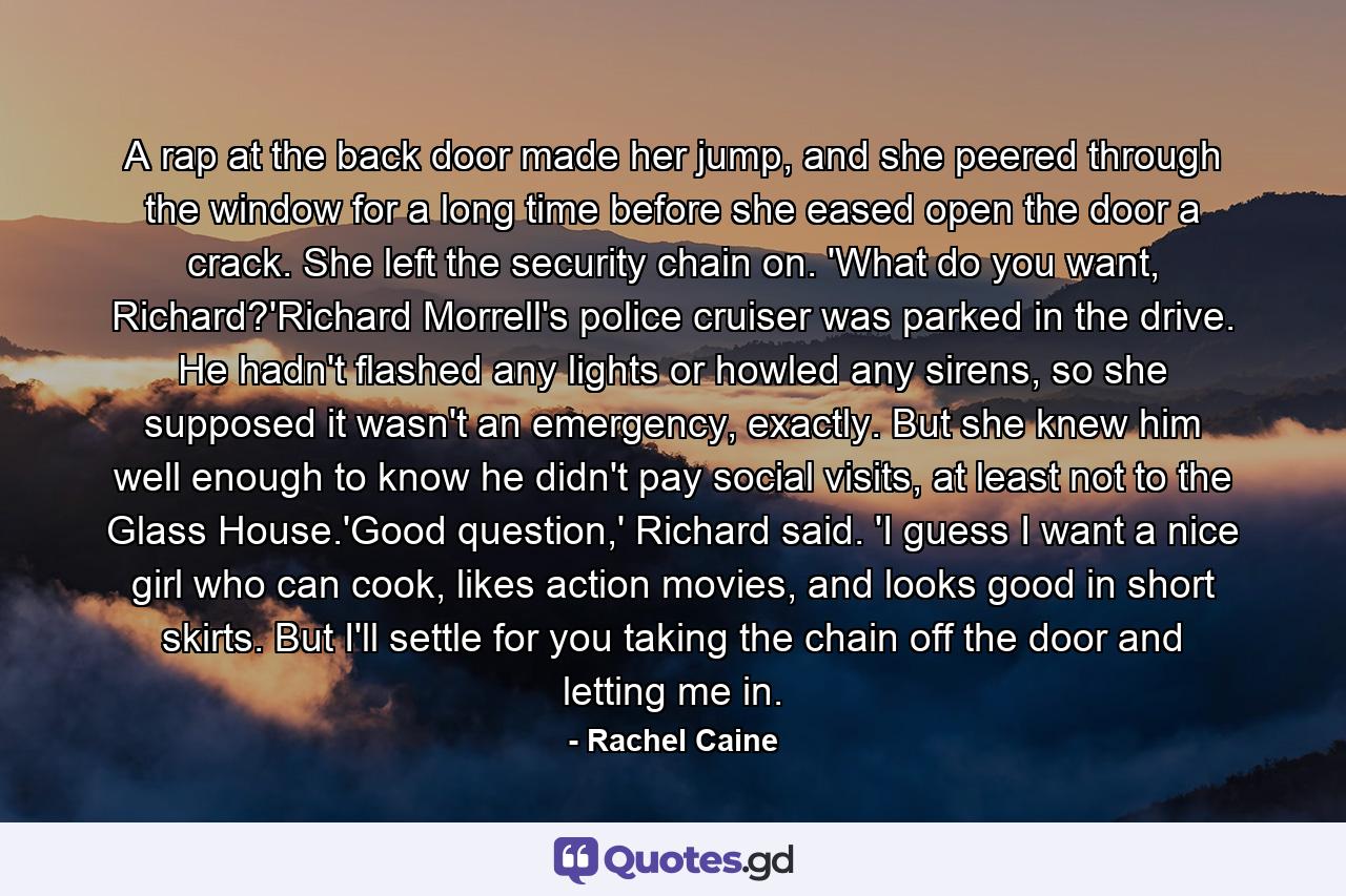 A rap at the back door made her jump, and she peered through the window for a long time before she eased open the door a crack. She left the security chain on. 'What do you want, Richard?'Richard Morrell's police cruiser was parked in the drive. He hadn't flashed any lights or howled any sirens, so she supposed it wasn't an emergency, exactly. But she knew him well enough to know he didn't pay social visits, at least not to the Glass House.'Good question,' Richard said. 'I guess I want a nice girl who can cook, likes action movies, and looks good in short skirts. But I'll settle for you taking the chain off the door and letting me in. - Quote by Rachel Caine