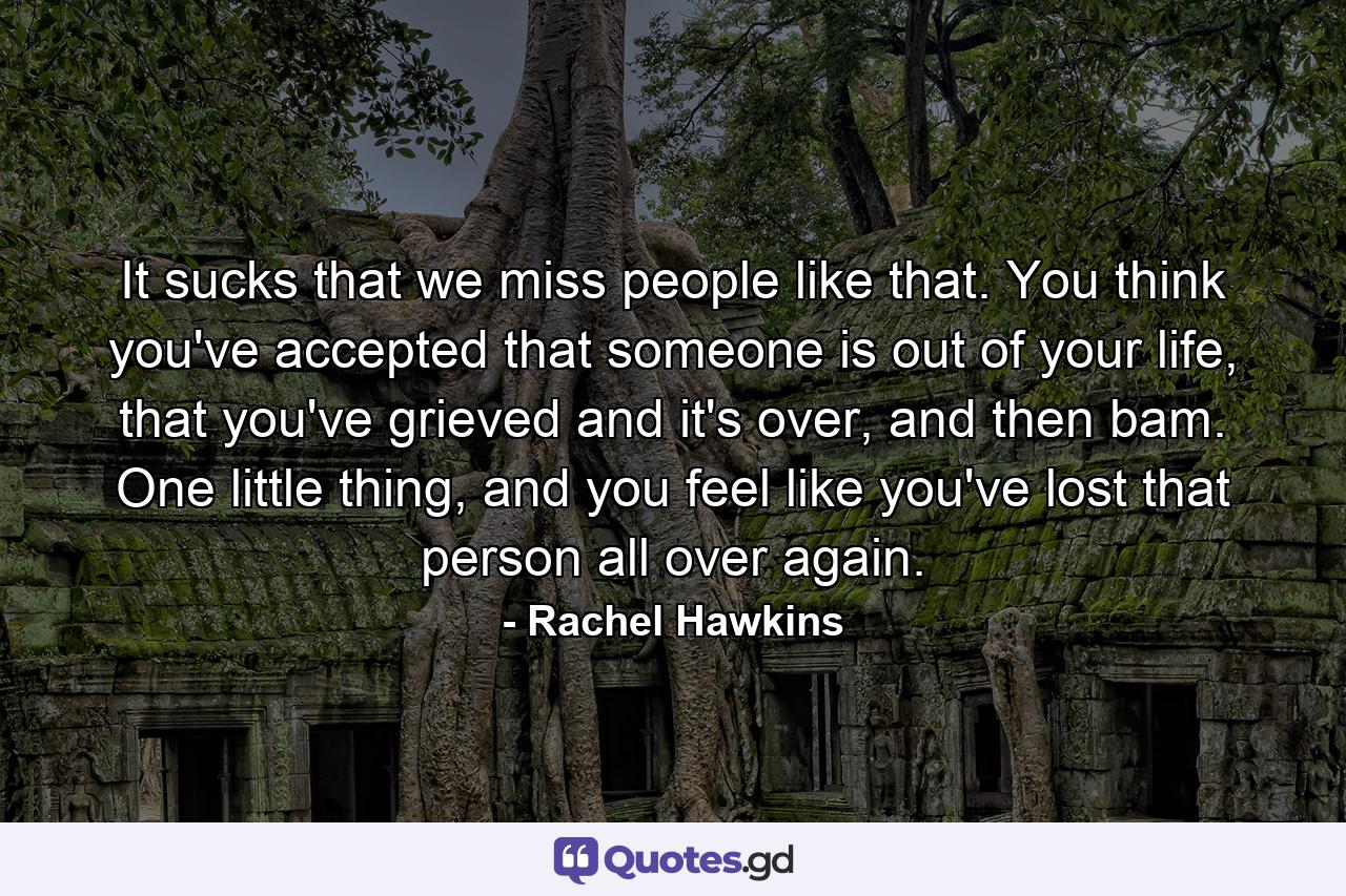 It sucks that we miss people like that. You think you've accepted that someone is out of your life, that you've grieved and it's over, and then bam. One little thing, and you feel like you've lost that person all over again. - Quote by Rachel Hawkins