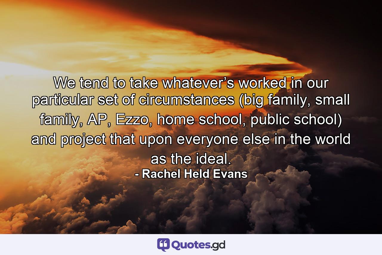 We tend to take whatever’s worked in our particular set of circumstances (big family, small family, AP, Ezzo, home school, public school) and project that upon everyone else in the world as the ideal. - Quote by Rachel Held Evans