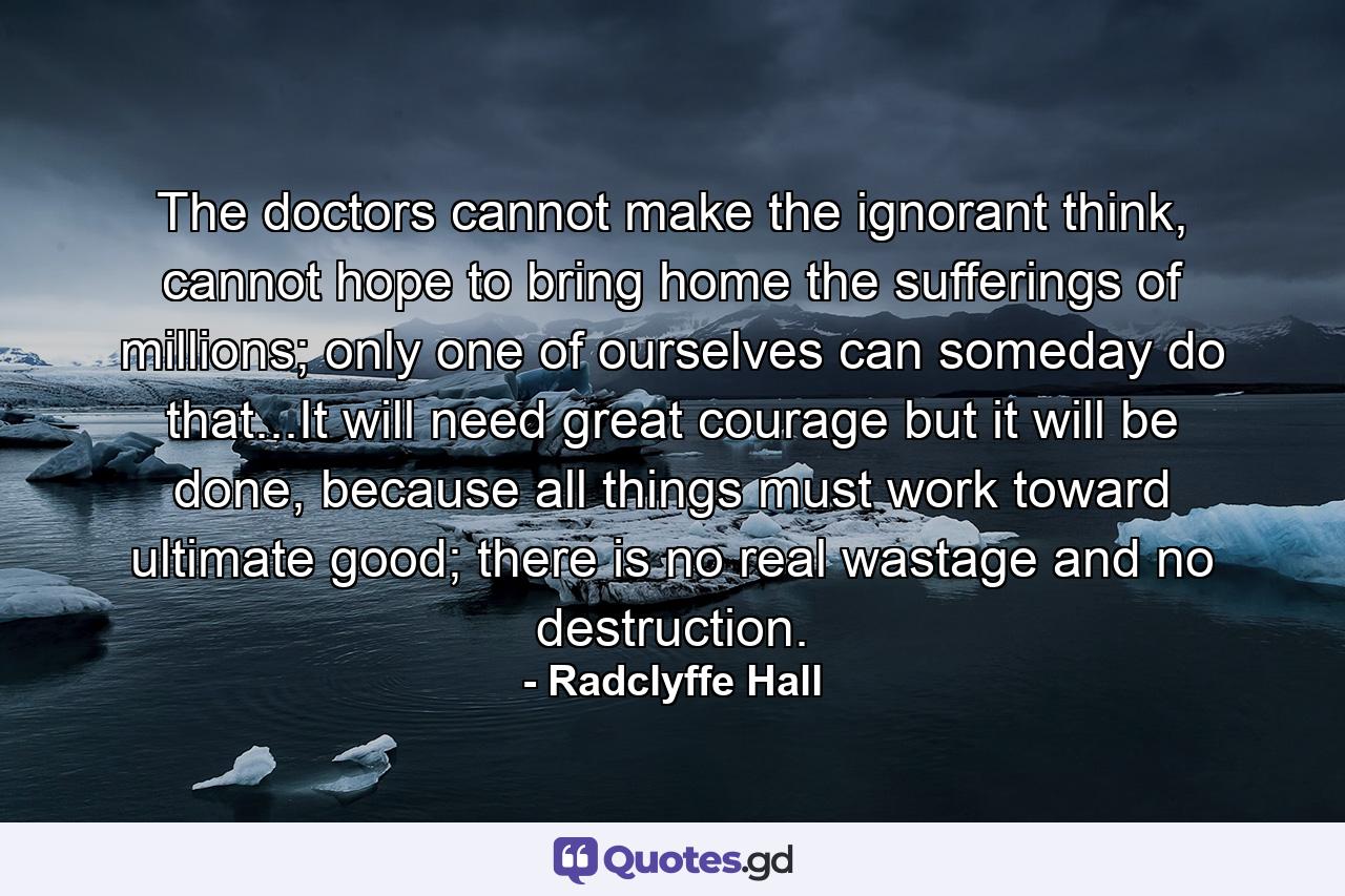 The doctors cannot make the ignorant think, cannot hope to bring home the sufferings of millions; only one of ourselves can someday do that...It will need great courage but it will be done, because all things must work toward ultimate good; there is no real wastage and no destruction. - Quote by Radclyffe Hall