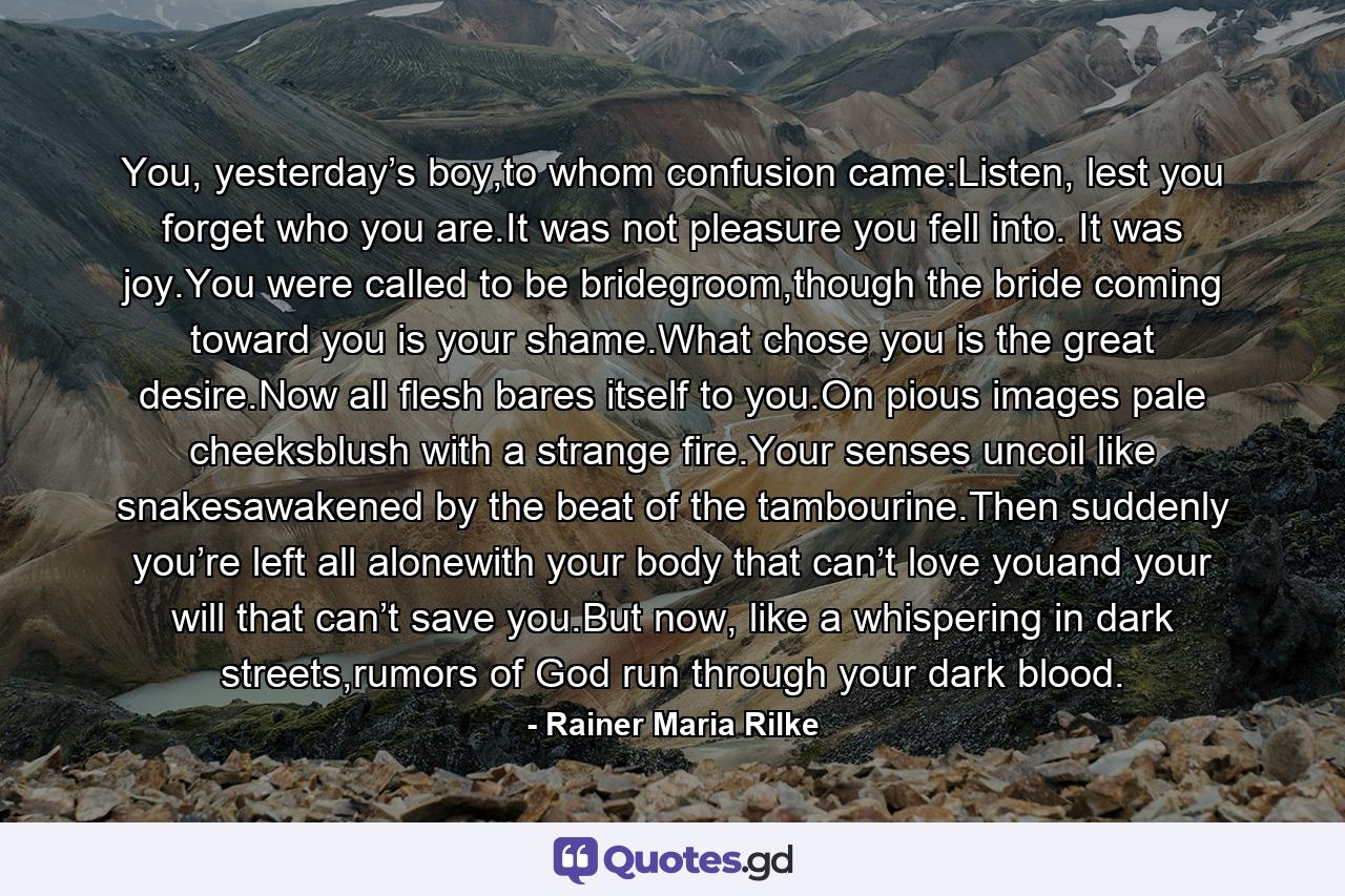 You, yesterday’s boy,to whom confusion came:Listen, lest you forget who you are.It was not pleasure you fell into. It was joy.You were called to be bridegroom,though the bride coming toward you is your shame.What chose you is the great desire.Now all flesh bares itself to you.On pious images pale cheeksblush with a strange fire.Your senses uncoil like snakesawakened by the beat of the tambourine.Then suddenly you’re left all alonewith your body that can’t love youand your will that can’t save you.But now, like a whispering in dark streets,rumors of God run through your dark blood. - Quote by Rainer Maria Rilke