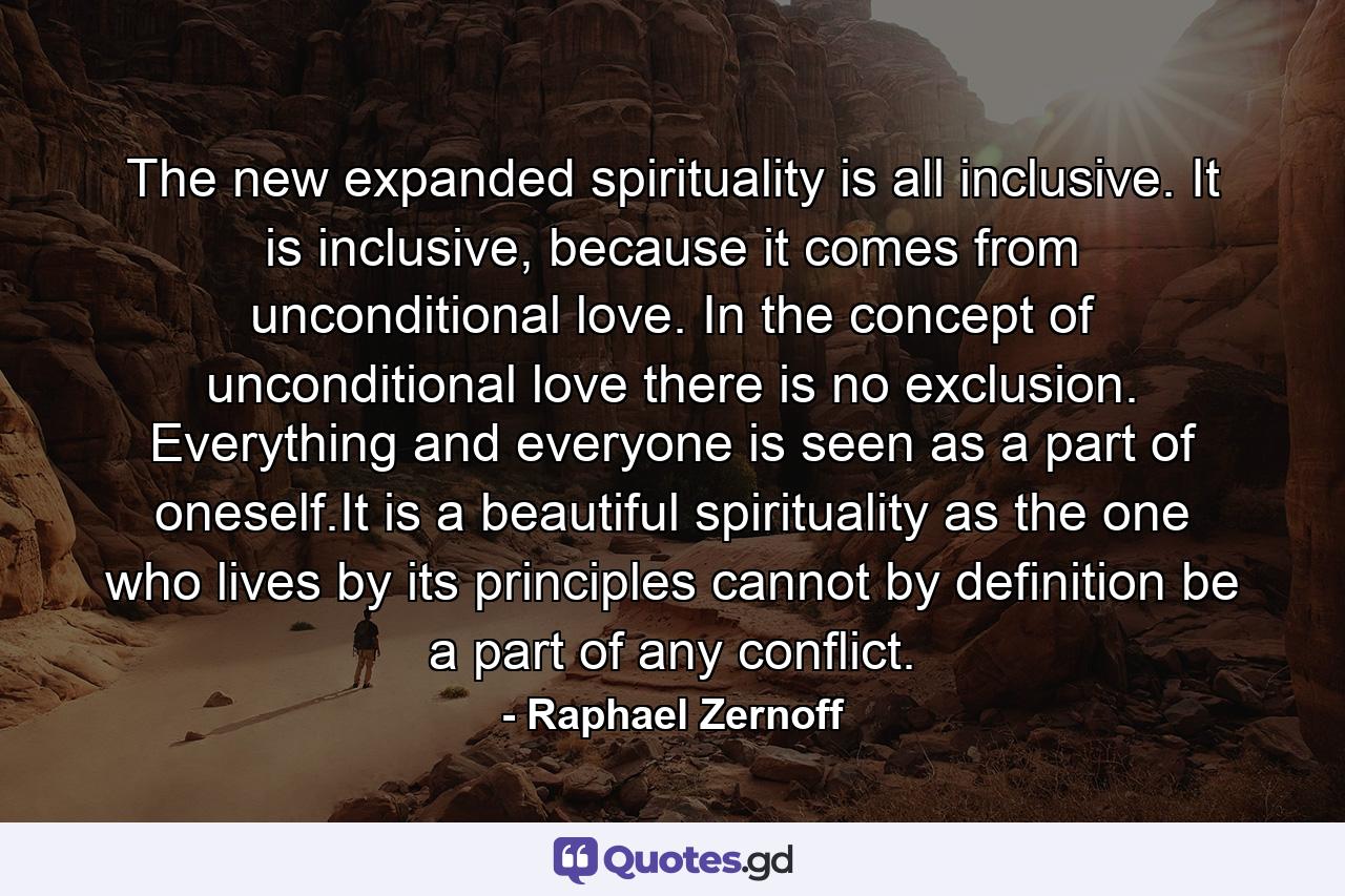 The new expanded spirituality is all inclusive. It is inclusive, because it comes from unconditional love. In the concept of unconditional love there is no exclusion. Everything and everyone is seen as a part of oneself.It is a beautiful spirituality as the one who lives by its principles cannot by definition be a part of any conflict. - Quote by Raphael Zernoff