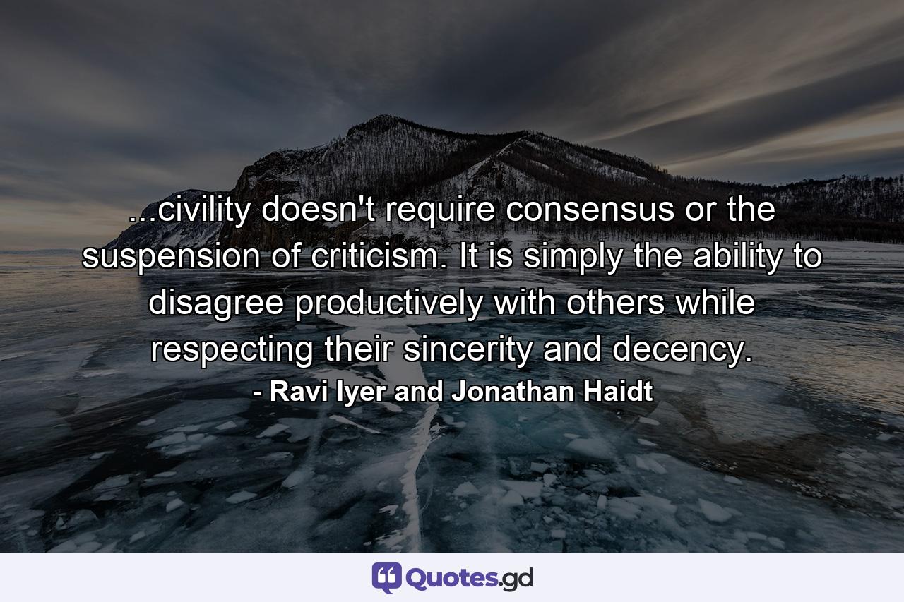 ...civility doesn't require consensus or the suspension of criticism. It is simply the ability to disagree productively with others while respecting their sincerity and decency. - Quote by Ravi Iyer and Jonathan Haidt