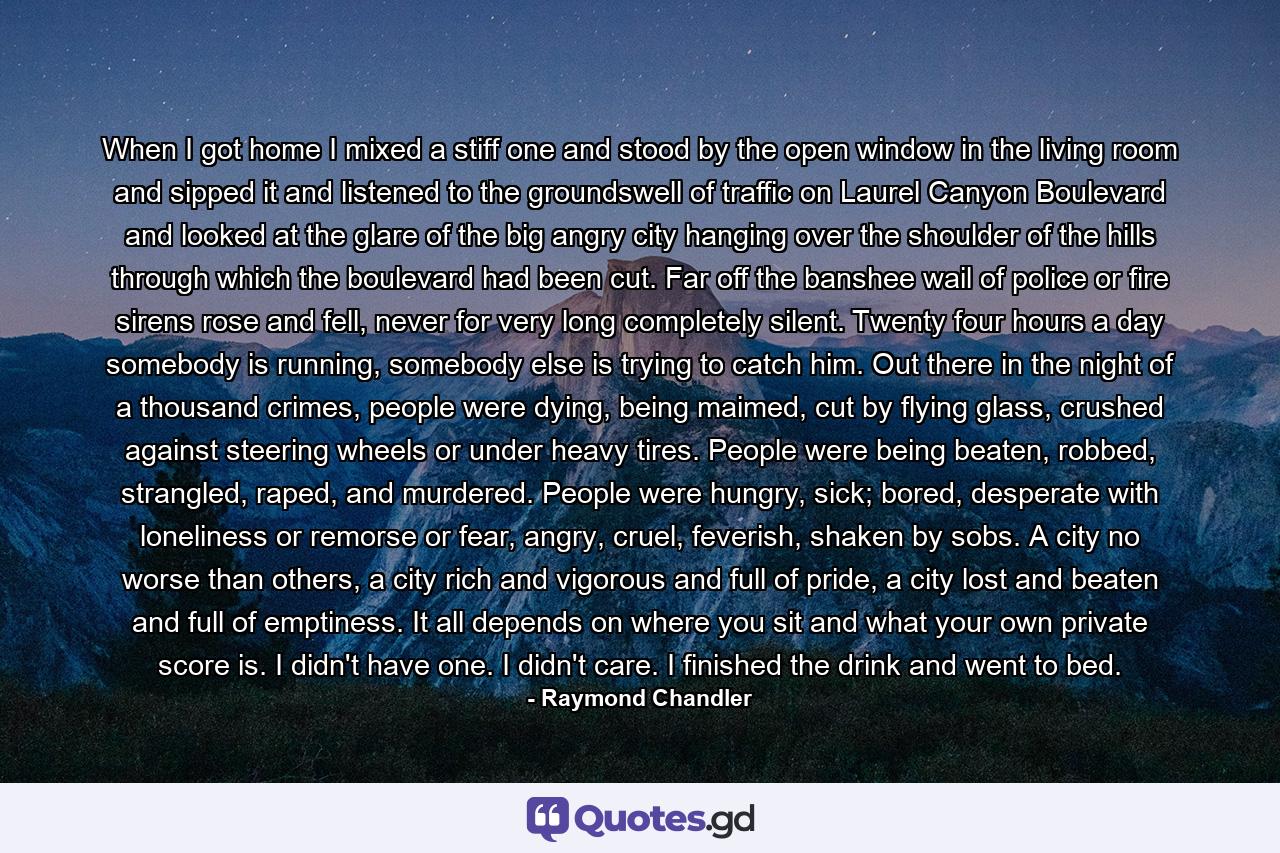 When I got home I mixed a stiff one and stood by the open window in the living room and sipped it and listened to the groundswell of traffic on Laurel Canyon Boulevard and looked at the glare of the big angry city hanging over the shoulder of the hills through which the boulevard had been cut. Far off the banshee wail of police or fire sirens rose and fell, never for very long completely silent. Twenty four hours a day somebody is running, somebody else is trying to catch him. Out there in the night of a thousand crimes, people were dying, being maimed, cut by flying glass, crushed against steering wheels or under heavy tires. People were being beaten, robbed, strangled, raped, and murdered. People were hungry, sick; bored, desperate with loneliness or remorse or fear, angry, cruel, feverish, shaken by sobs. A city no worse than others, a city rich and vigorous and full of pride, a city lost and beaten and full of emptiness. It all depends on where you sit and what your own private score is. I didn't have one. I didn't care. I finished the drink and went to bed. - Quote by Raymond Chandler
