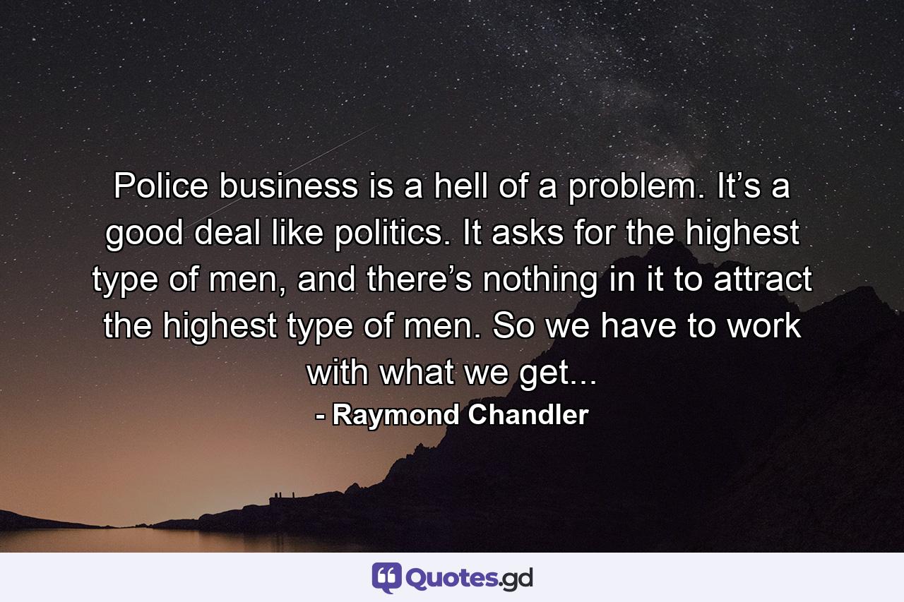 Police business is a hell of a problem. It’s a good deal like politics. It asks for the highest type of men, and there’s nothing in it to attract the highest type of men. So we have to work with what we get... - Quote by Raymond Chandler