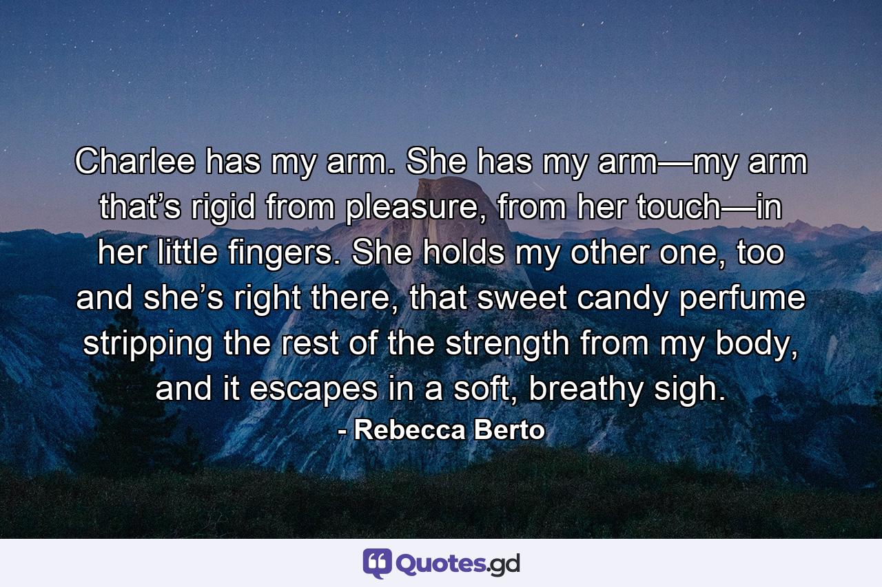 Charlee has my arm. She has my arm—my arm that’s rigid from pleasure, from her touch—in her little fingers. She holds my other one, too and she’s right there, that sweet candy perfume stripping the rest of the strength from my body, and it escapes in a soft, breathy sigh. - Quote by Rebecca Berto