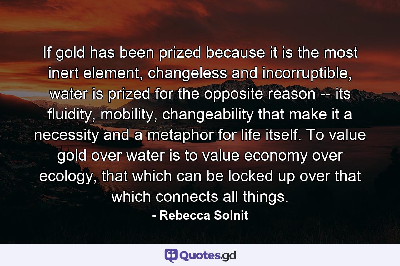 If gold has been prized because it is the most inert element, changeless and incorruptible, water is prized for the opposite reason -- its fluidity, mobility, changeability that make it a necessity and a metaphor for life itself. To value gold over water is to value economy over ecology, that which can be locked up over that which connects all things. - Quote by Rebecca Solnit