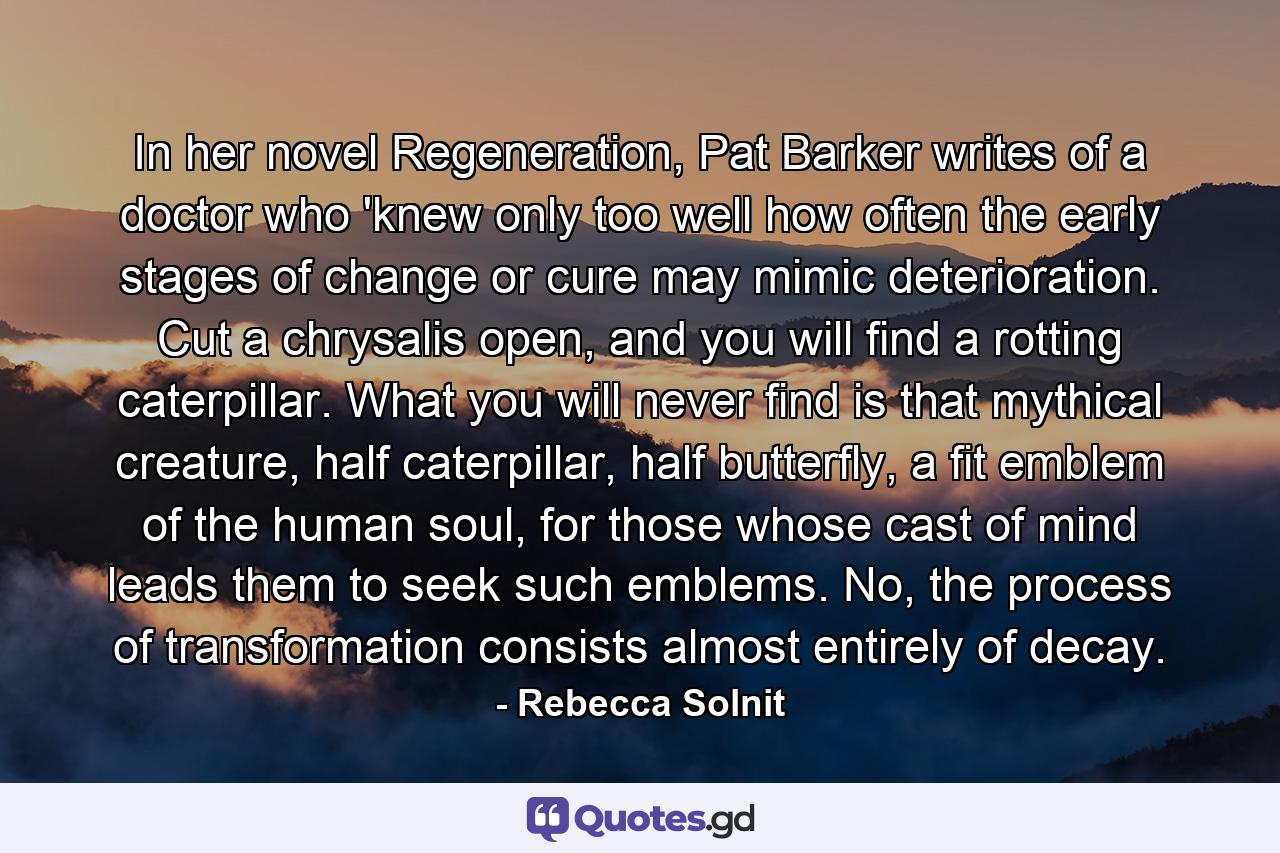 In her novel Regeneration, Pat Barker writes of a doctor who 'knew only too well how often the early stages of change or cure may mimic deterioration. Cut a chrysalis open, and you will find a rotting caterpillar. What you will never find is that mythical creature, half caterpillar, half butterfly, a fit emblem of the human soul, for those whose cast of mind leads them to seek such emblems. No, the process of transformation consists almost entirely of decay. - Quote by Rebecca Solnit