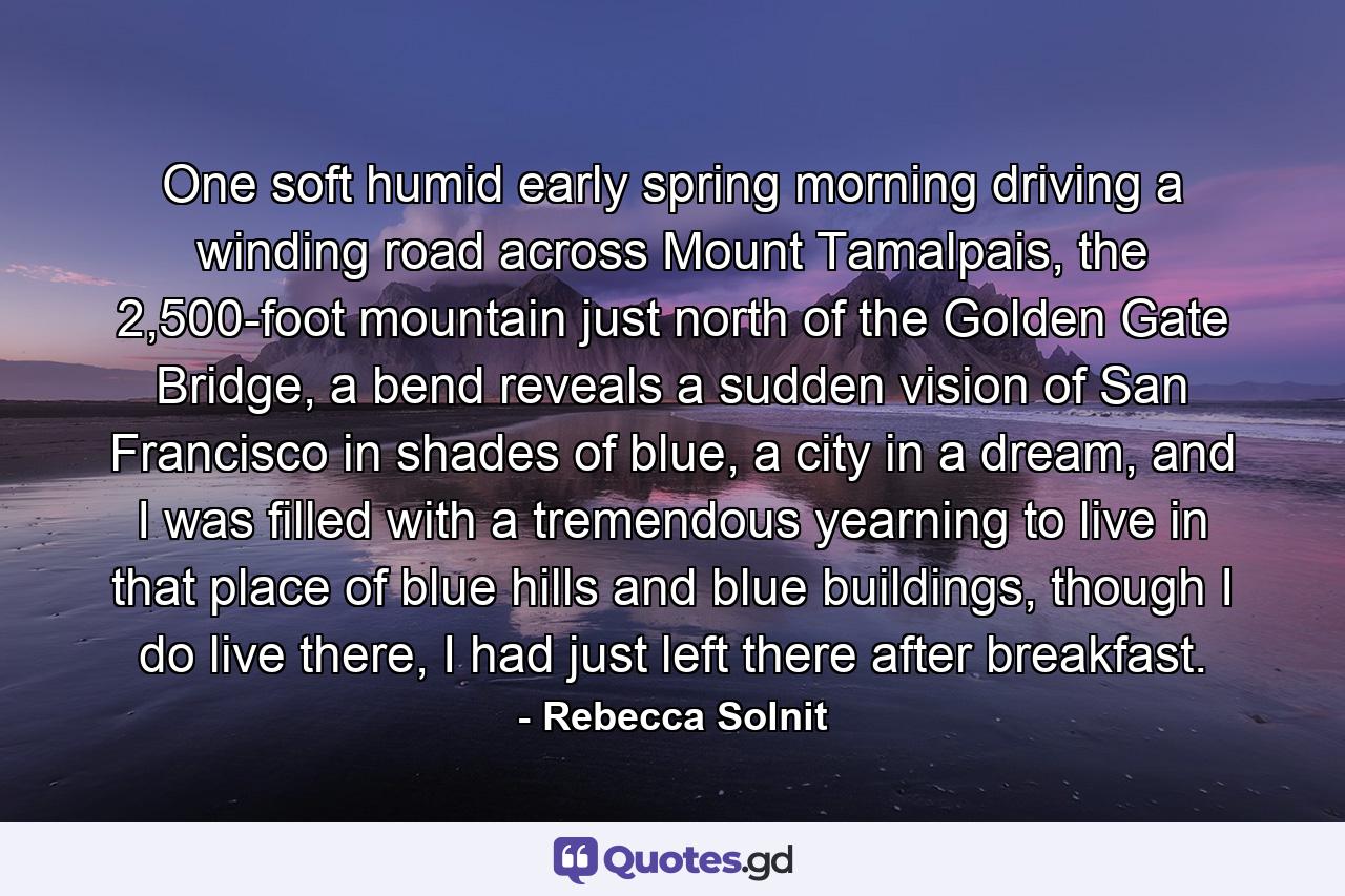 One soft humid early spring morning driving a winding road across Mount Tamalpais, the 2,500-foot mountain just north of the Golden Gate Bridge, a bend reveals a sudden vision of San Francisco in shades of blue, a city in a dream, and I was filled with a tremendous yearning to live in that place of blue hills and blue buildings, though I do live there, I had just left there after breakfast. - Quote by Rebecca Solnit