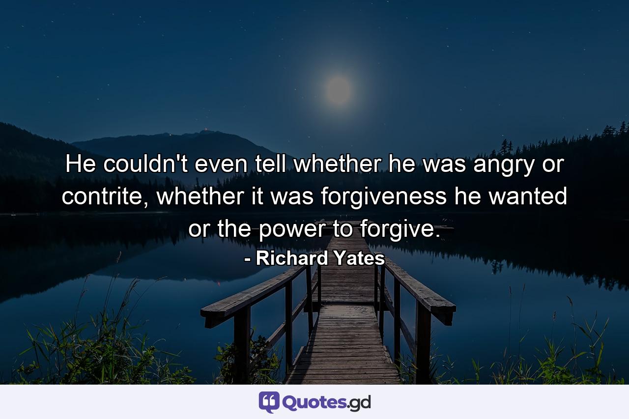 He couldn't even tell whether he was angry or contrite, whether it was forgiveness he wanted or the power to forgive. - Quote by Richard Yates