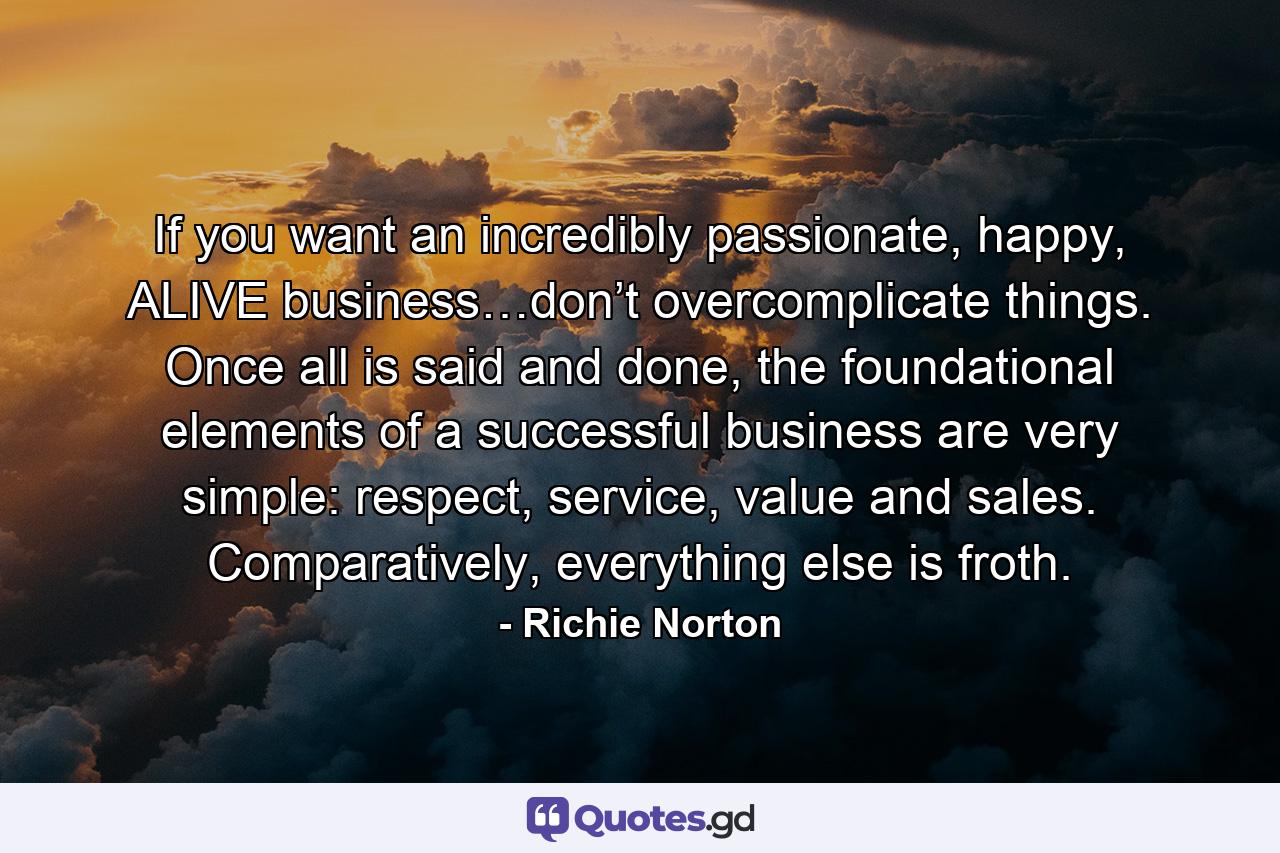 If you want an incredibly passionate, happy, ALIVE business…don’t overcomplicate things. Once all is said and done, the foundational elements of a successful business are very simple: respect, service, value and sales. Comparatively, everything else is froth. - Quote by Richie Norton