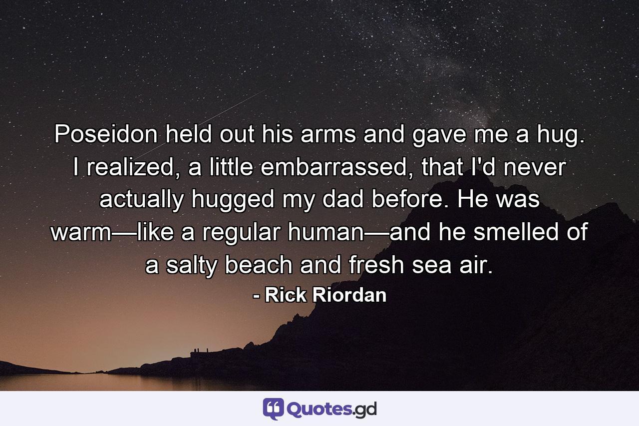 Poseidon held out his arms and gave me a hug. I realized, a little embarrassed, that I'd never actually hugged my dad before. He was warm—like a regular human—and he smelled of a salty beach and fresh sea air. - Quote by Rick Riordan