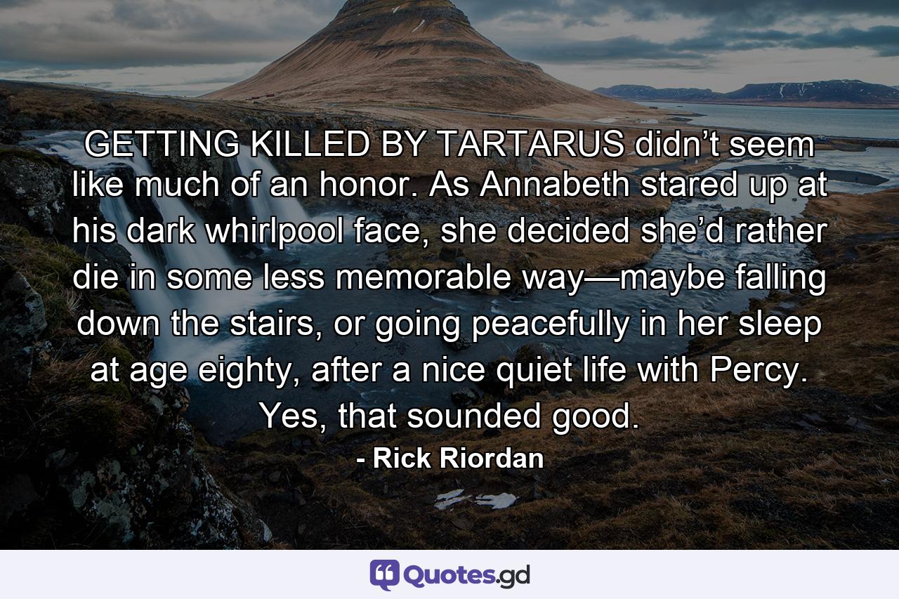 GETTING KILLED BY TARTARUS didn’t seem like much of an honor. As Annabeth stared up at his dark whirlpool face, she decided she’d rather die in some less memorable way—maybe falling down the stairs, or going peacefully in her sleep at age eighty, after a nice quiet life with Percy. Yes, that sounded good. - Quote by Rick Riordan