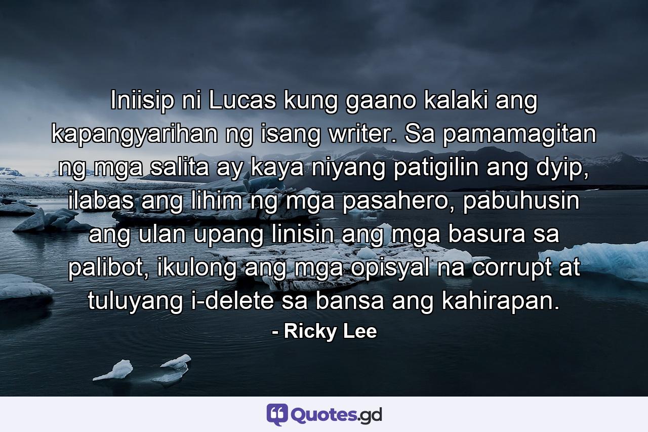 Iniisip ni Lucas kung gaano kalaki ang kapangyarihan ng isang writer. Sa pamamagitan ng mga salita ay kaya niyang patigilin ang dyip, ilabas ang lihim ng mga pasahero, pabuhusin ang ulan upang linisin ang mga basura sa palibot, ikulong ang mga opisyal na corrupt at tuluyang i-delete sa bansa ang kahirapan. - Quote by Ricky Lee