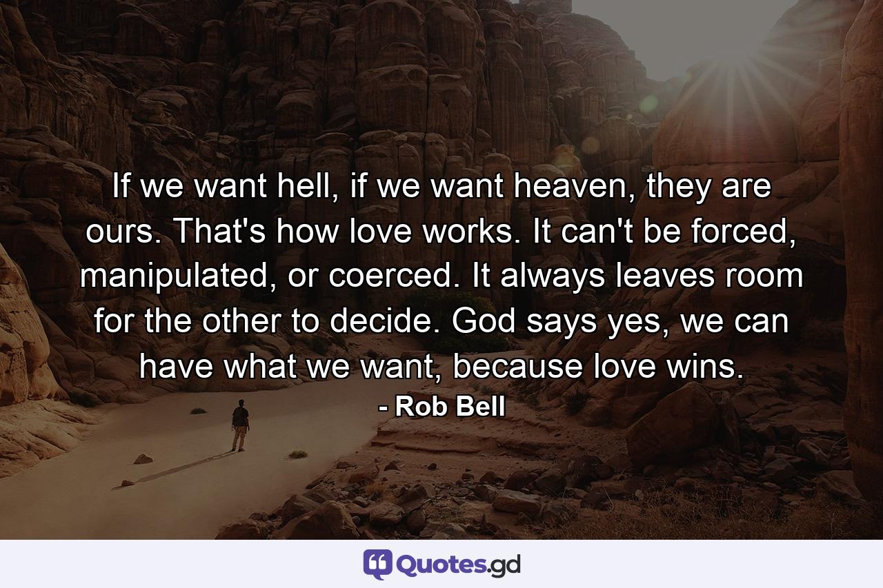 If we want hell, if we want heaven, they are ours. That's how love works. It can't be forced, manipulated, or coerced. It always leaves room for the other to decide. God says yes, we can have what we want, because love wins. - Quote by Rob Bell