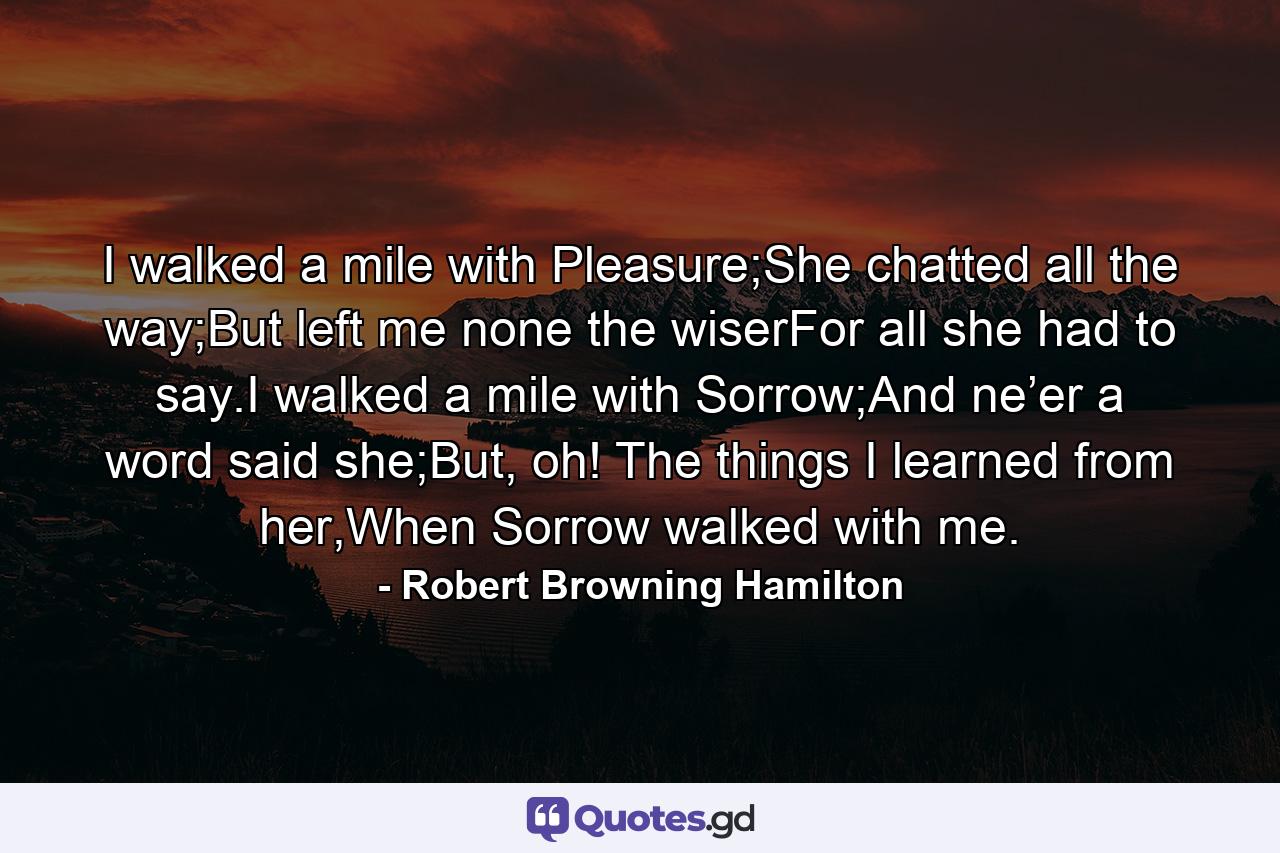 I walked a mile with Pleasure;She chatted all the way;But left me none the wiserFor all she had to say.I walked a mile with Sorrow;And ne’er a word said she;But, oh! The things I learned from her,When Sorrow walked with me. - Quote by Robert Browning Hamilton