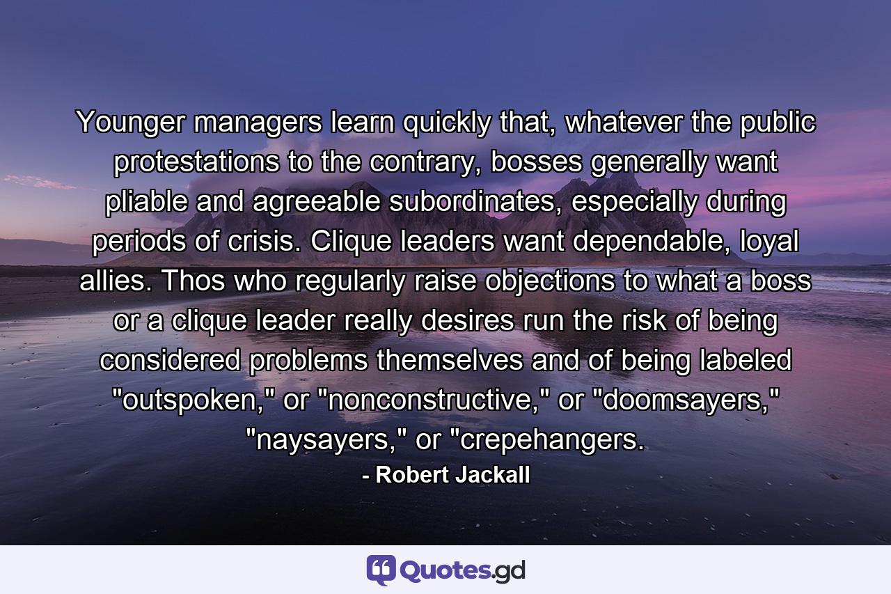 Younger managers learn quickly that, whatever the public protestations to the contrary, bosses generally want pliable and agreeable subordinates, especially during periods of crisis. Clique leaders want dependable, loyal allies. Thos who regularly raise objections to what a boss or a clique leader really desires run the risk of being considered problems themselves and of being labeled 