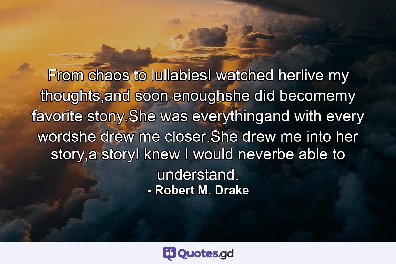 From chaos to lullabiesI watched herlive my thoughts,and soon enoughshe did becomemy favorite stony.She was everythingand with every wordshe drew me closer.She drew me into her story,a storyI knew I would neverbe able to understand. - Quote by Robert M. Drake