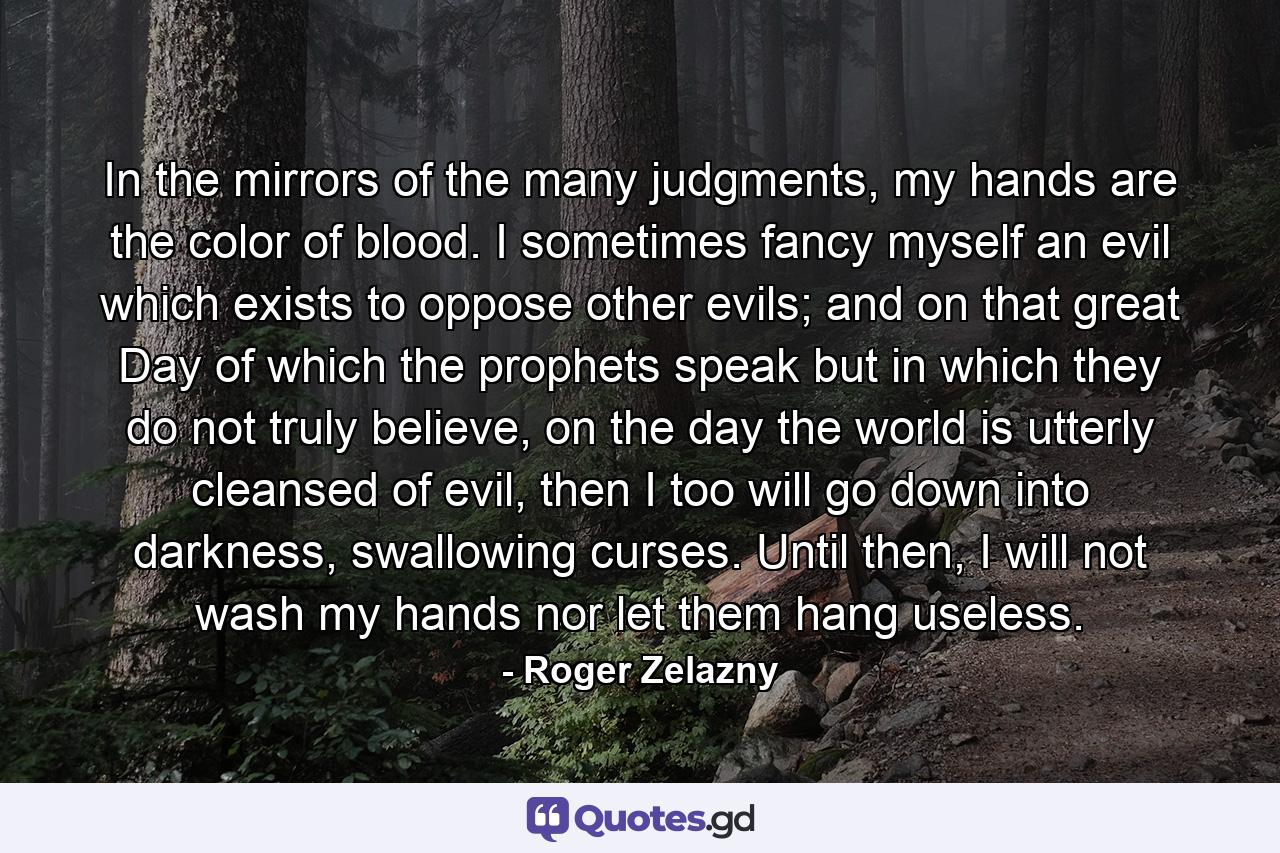 In the mirrors of the many judgments, my hands are the color of blood. I sometimes fancy myself an evil which exists to oppose other evils; and on that great Day of which the prophets speak but in which they do not truly believe, on the day the world is utterly cleansed of evil, then I too will go down into darkness, swallowing curses. Until then, I will not wash my hands nor let them hang useless. - Quote by Roger Zelazny