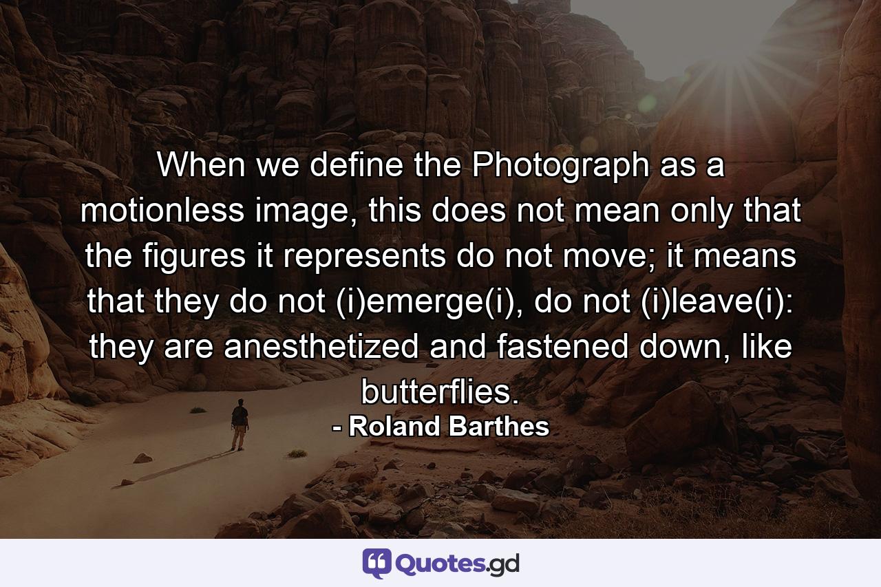 When we define the Photograph as a motionless image, this does not mean only that the figures it represents do not move; it means that they do not (i)emerge(i), do not (i)leave(i): they are anesthetized and fastened down, like butterflies. - Quote by Roland Barthes