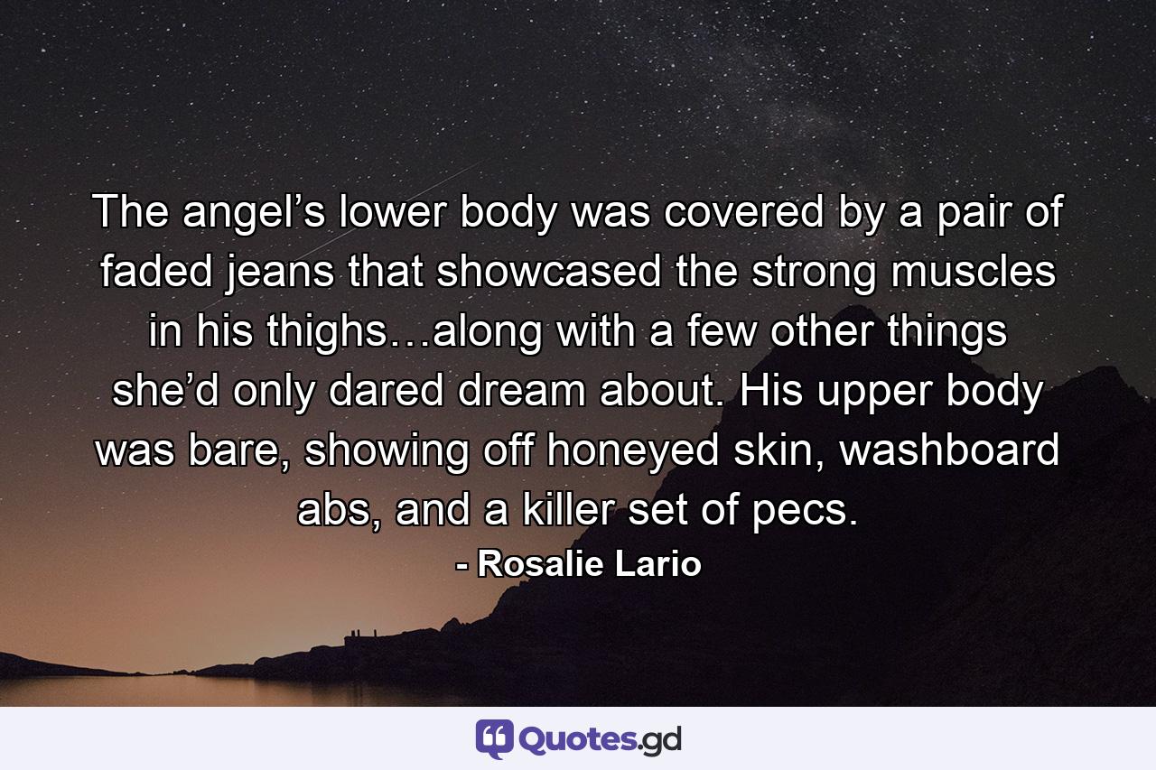 The angel’s lower body was covered by a pair of faded jeans that showcased the strong muscles in his thighs…along with a few other things she’d only dared dream about. His upper body was bare, showing off honeyed skin, washboard abs, and a killer set of pecs. - Quote by Rosalie Lario