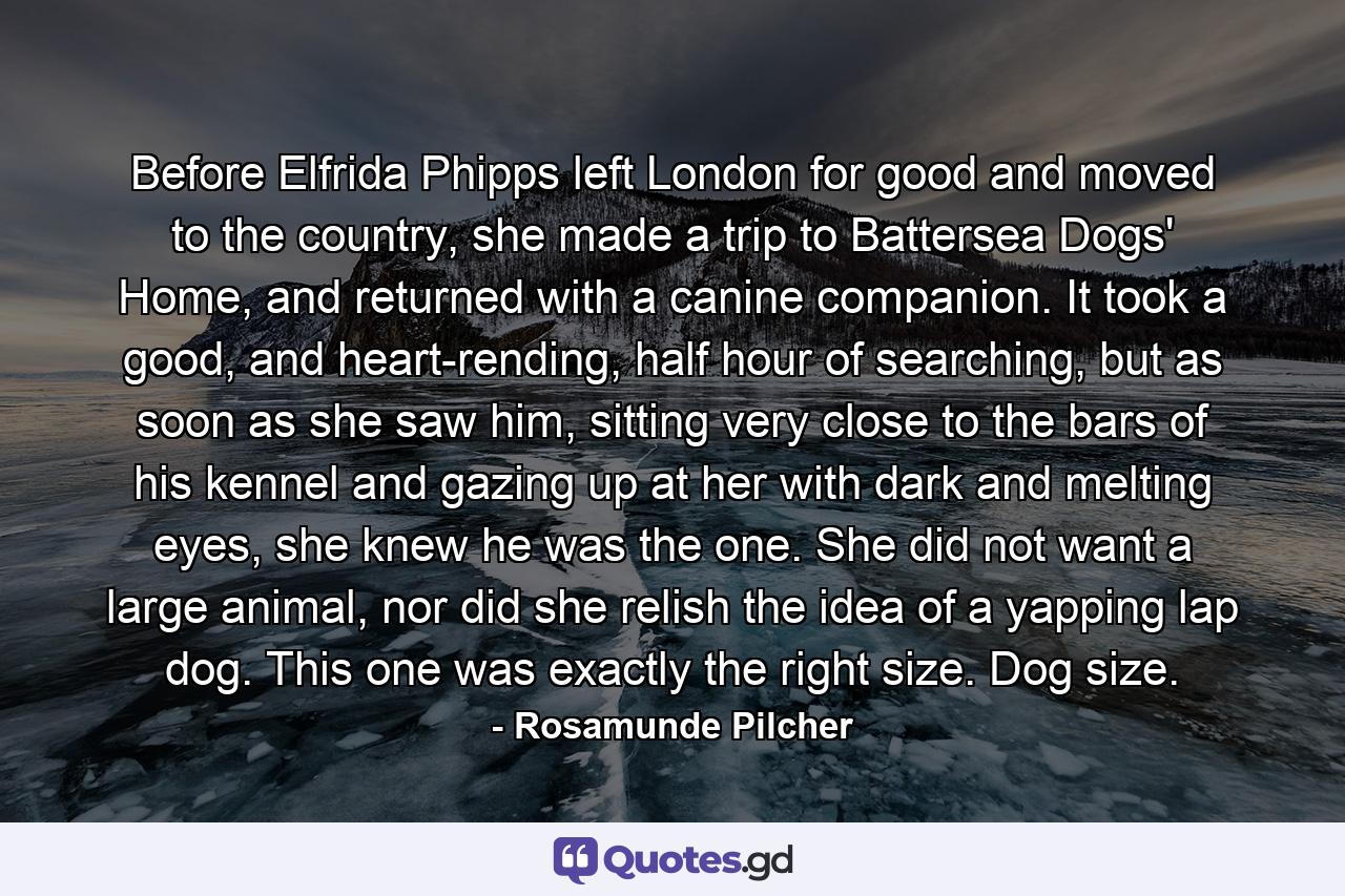 Before Elfrida Phipps left London for good and moved to the country, she made a trip to Battersea Dogs' Home, and returned with a canine companion. It took a good, and heart-rending, half hour of searching, but as soon as she saw him, sitting very close to the bars of his kennel and gazing up at her with dark and melting eyes, she knew he was the one. She did not want a large animal, nor did she relish the idea of a yapping lap dog. This one was exactly the right size. Dog size. - Quote by Rosamunde Pilcher