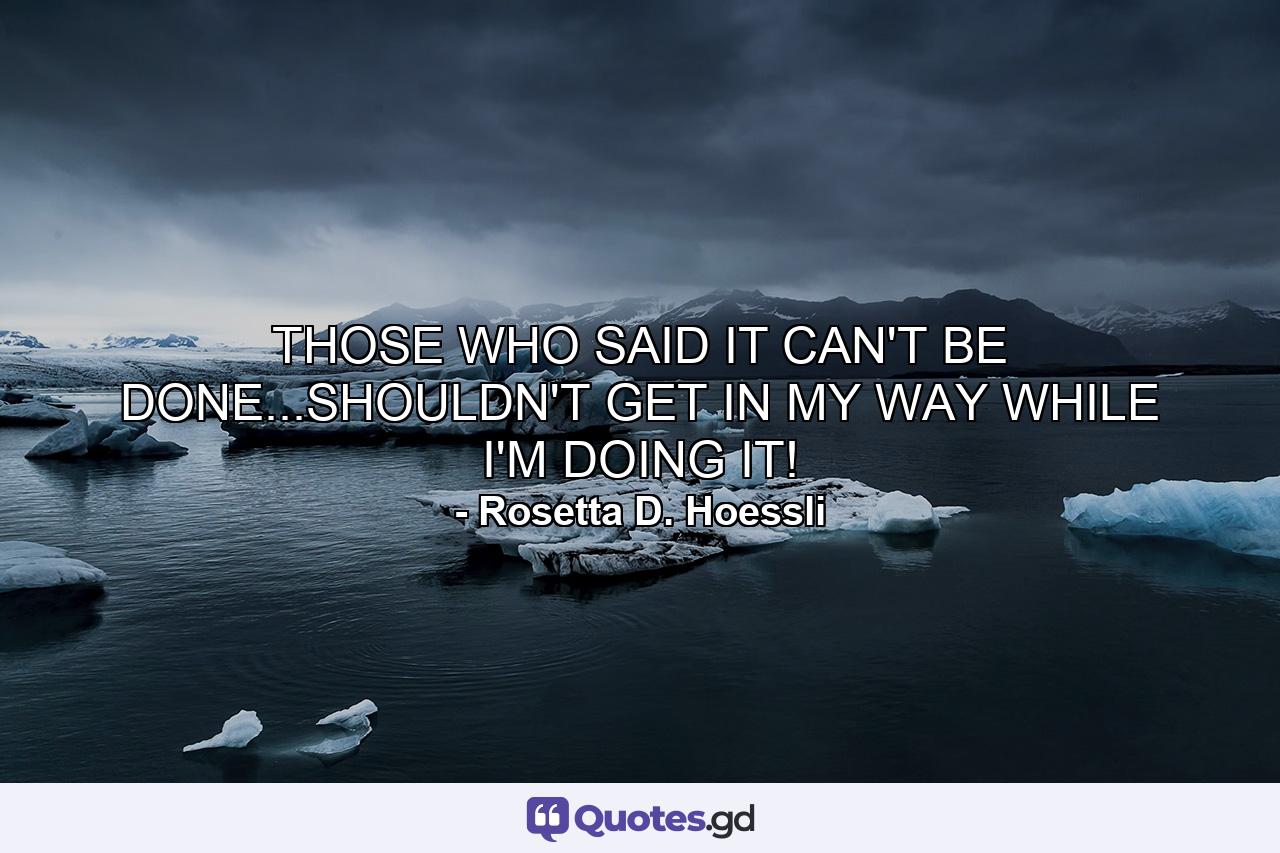 THOSE WHO SAID IT CAN'T BE DONE...SHOULDN'T GET IN MY WAY WHILE I'M DOING IT! - Quote by Rosetta D. Hoessli