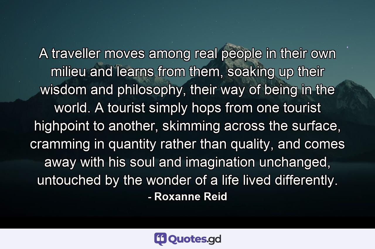 A traveller moves among real people in their own milieu and learns from them, soaking up their wisdom and philosophy, their way of being in the world. A tourist simply hops from one tourist highpoint to another, skimming across the surface, cramming in quantity rather than quality, and comes away with his soul and imagination unchanged, untouched by the wonder of a life lived differently. - Quote by Roxanne Reid