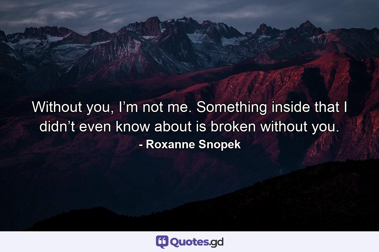 Without you, I’m not me. Something inside that I didn’t even know about is broken without you. - Quote by Roxanne Snopek