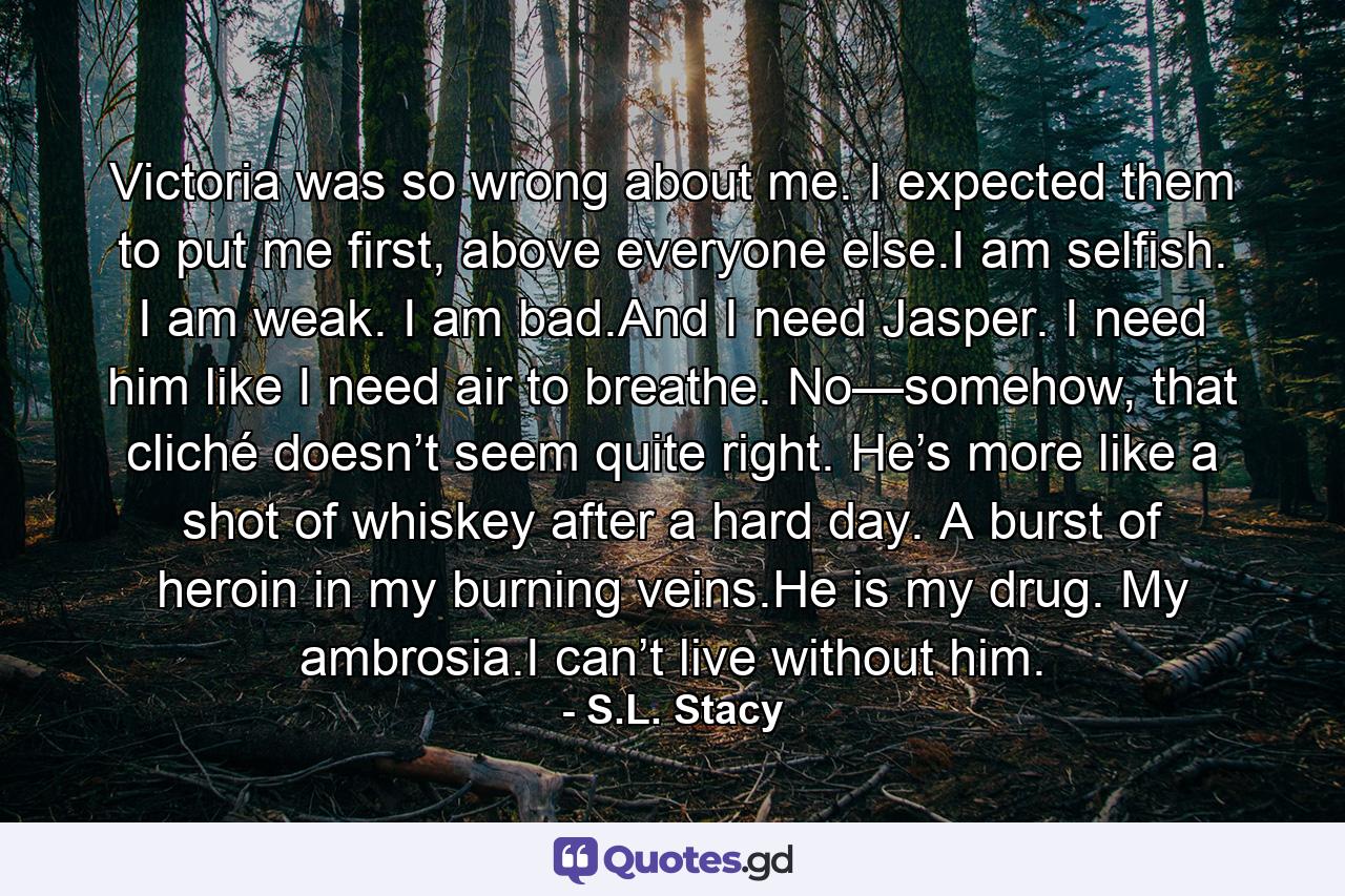 Victoria was so wrong about me. I expected them to put me first, above everyone else.I am selfish. I am weak. I am bad.And I need Jasper. I need him like I need air to breathe. No—somehow, that cliché doesn’t seem quite right. He’s more like a shot of whiskey after a hard day. A burst of heroin in my burning veins.He is my drug. My ambrosia.I can’t live without him. - Quote by S.L. Stacy