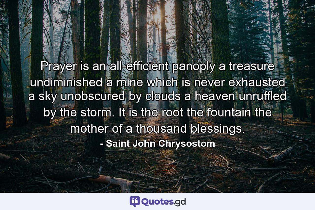 Prayer is an all-efficient panoply  a treasure undiminished  a mine which is never exhausted  a sky unobscured by clouds  a heaven unruffled by the storm. It is the root  the fountain  the mother of a thousand blessings. - Quote by Saint John Chrysostom