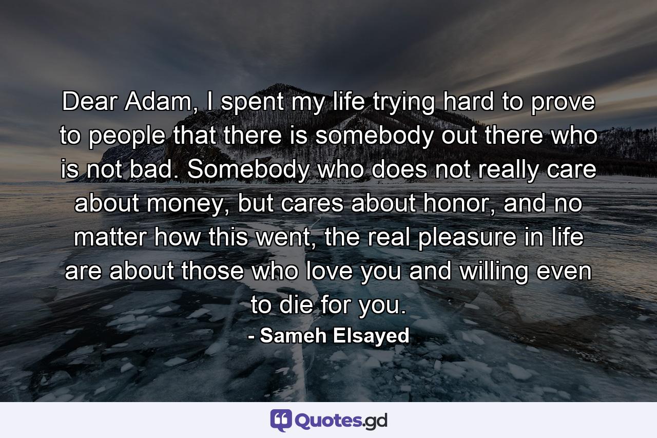 Dear Adam, I spent my life trying hard to prove to people that there is somebody out there who is not bad. Somebody who does not really care about money, but cares about honor, and no matter how this went, the real pleasure in life are about those who love you and willing even to die for you. - Quote by Sameh Elsayed