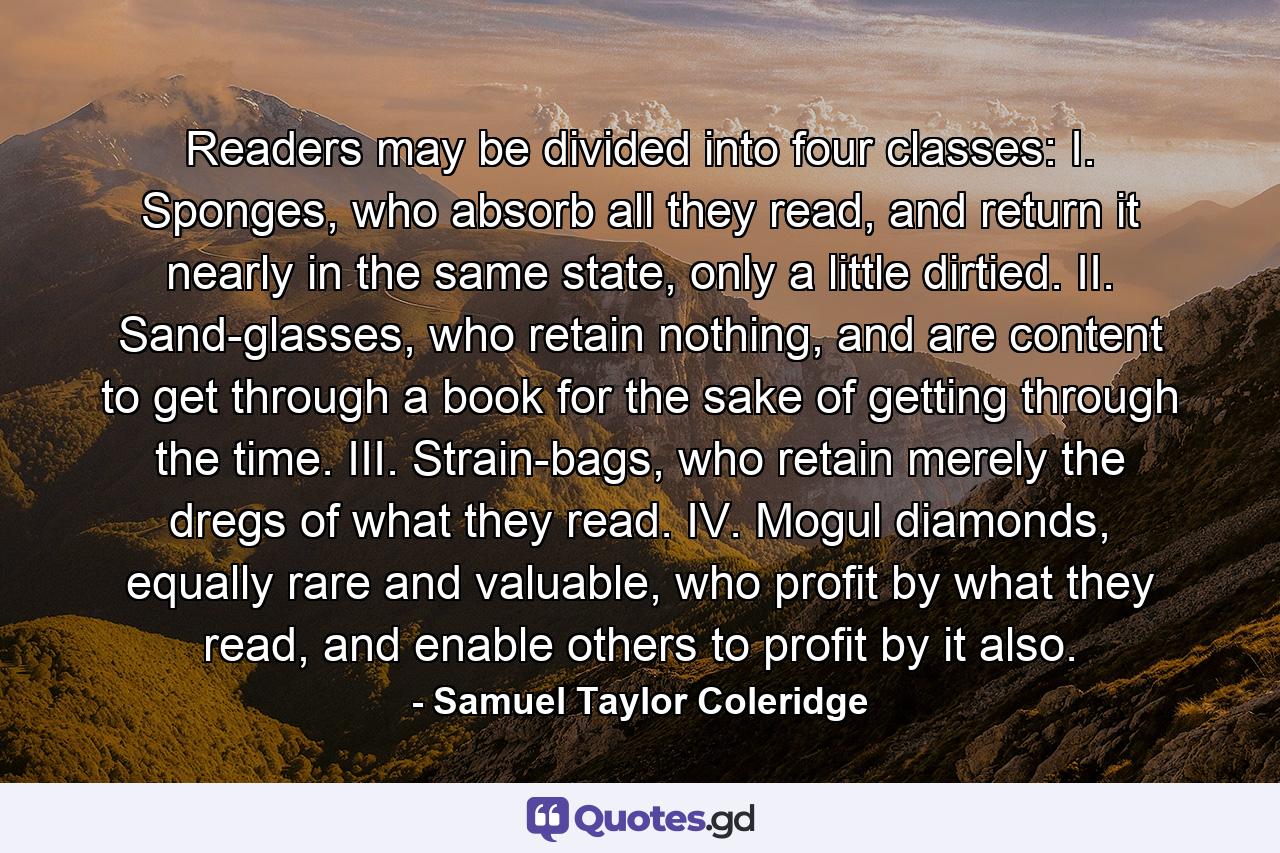 Readers may be divided into four classes: I. Sponges, who absorb all they read, and return it nearly in the same state, only a little dirtied. II. Sand-glasses, who retain nothing, and are content to get through a book for the sake of getting through the time. III. Strain-bags, who retain merely the dregs of what they read. IV. Mogul diamonds, equally rare and valuable, who profit by what they read, and enable others to profit by it also. - Quote by Samuel Taylor Coleridge
