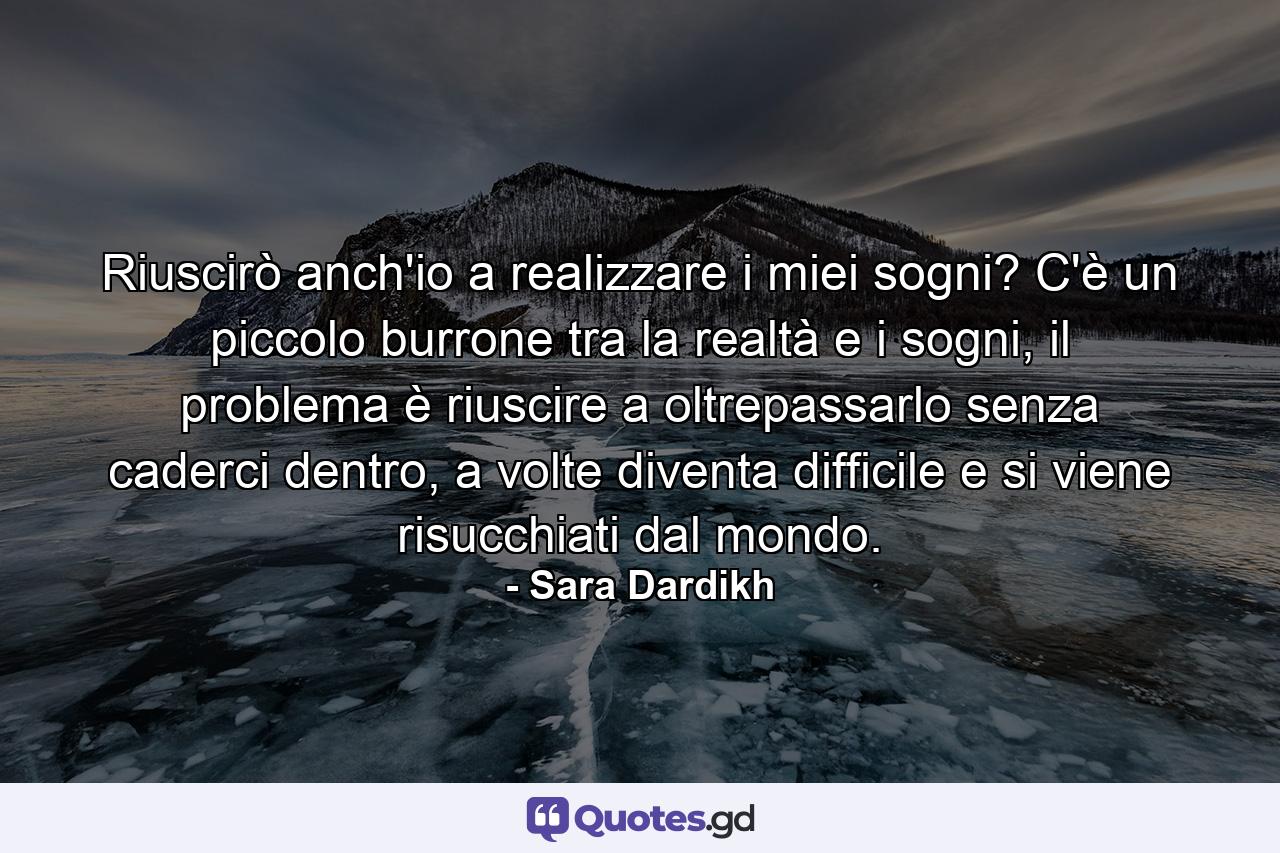 Riuscirò anch'io a realizzare i miei sogni? C'è un piccolo burrone tra la realtà e i sogni, il problema è riuscire a oltrepassarlo senza caderci dentro, a volte diventa difficile e si viene risucchiati dal mondo. - Quote by Sara Dardikh