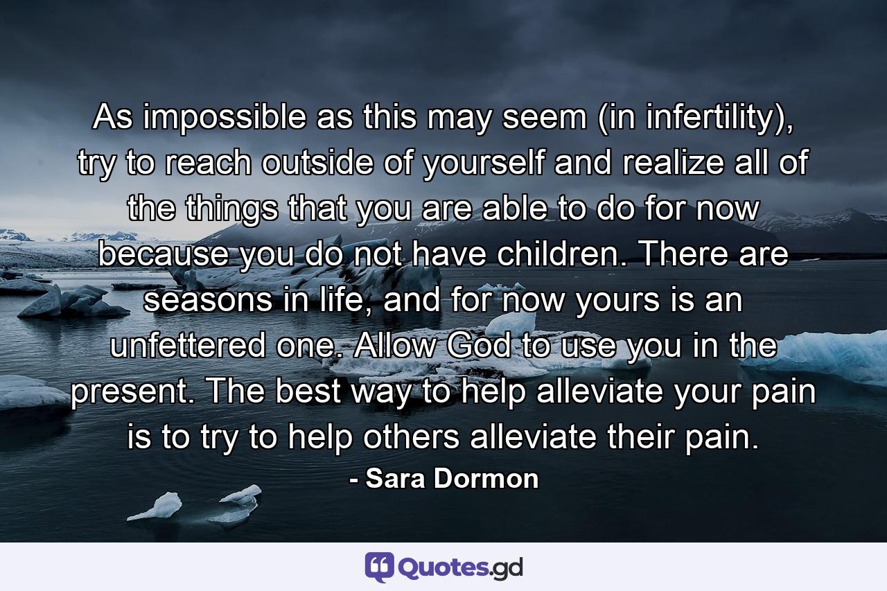 As impossible as this may seem (in infertility), try to reach outside of yourself and realize all of the things that you are able to do for now because you do not have children. There are seasons in life, and for now yours is an unfettered one. Allow God to use you in the present. The best way to help alleviate your pain is to try to help others alleviate their pain. - Quote by Sara Dormon