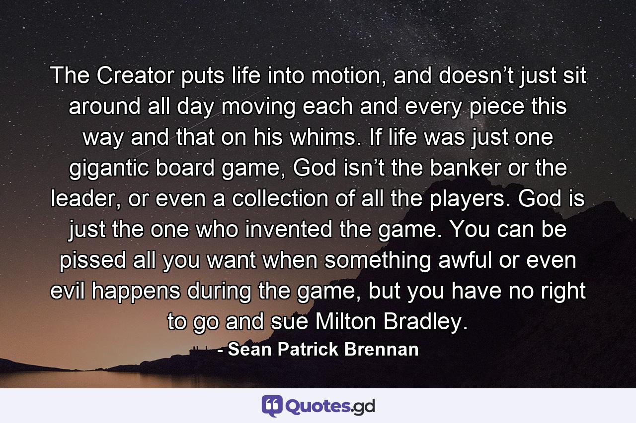 The Creator puts life into motion, and doesn’t just sit around all day moving each and every piece this way and that on his whims. If life was just one gigantic board game, God isn’t the banker or the leader, or even a collection of all the players. God is just the one who invented the game. You can be pissed all you want when something awful or even evil happens during the game, but you have no right to go and sue Milton Bradley. - Quote by Sean Patrick Brennan