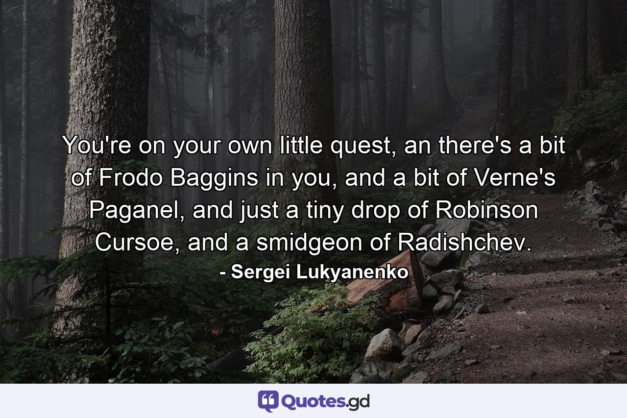 You're on your own little quest, an there's a bit of Frodo Baggins in you, and a bit of Verne's Paganel, and just a tiny drop of Robinson Cursoe, and a smidgeon of Radishchev. - Quote by Sergei Lukyanenko