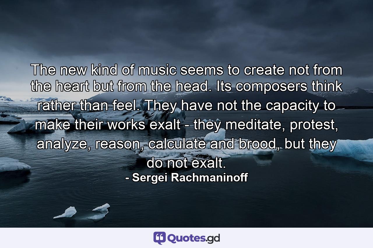 The new kind of music seems to create not from the heart but from the head. Its composers think rather than feel. They have not the capacity to make their works exalt - they meditate, protest, analyze, reason, calculate and brood, but they do not exalt. - Quote by Sergei Rachmaninoff