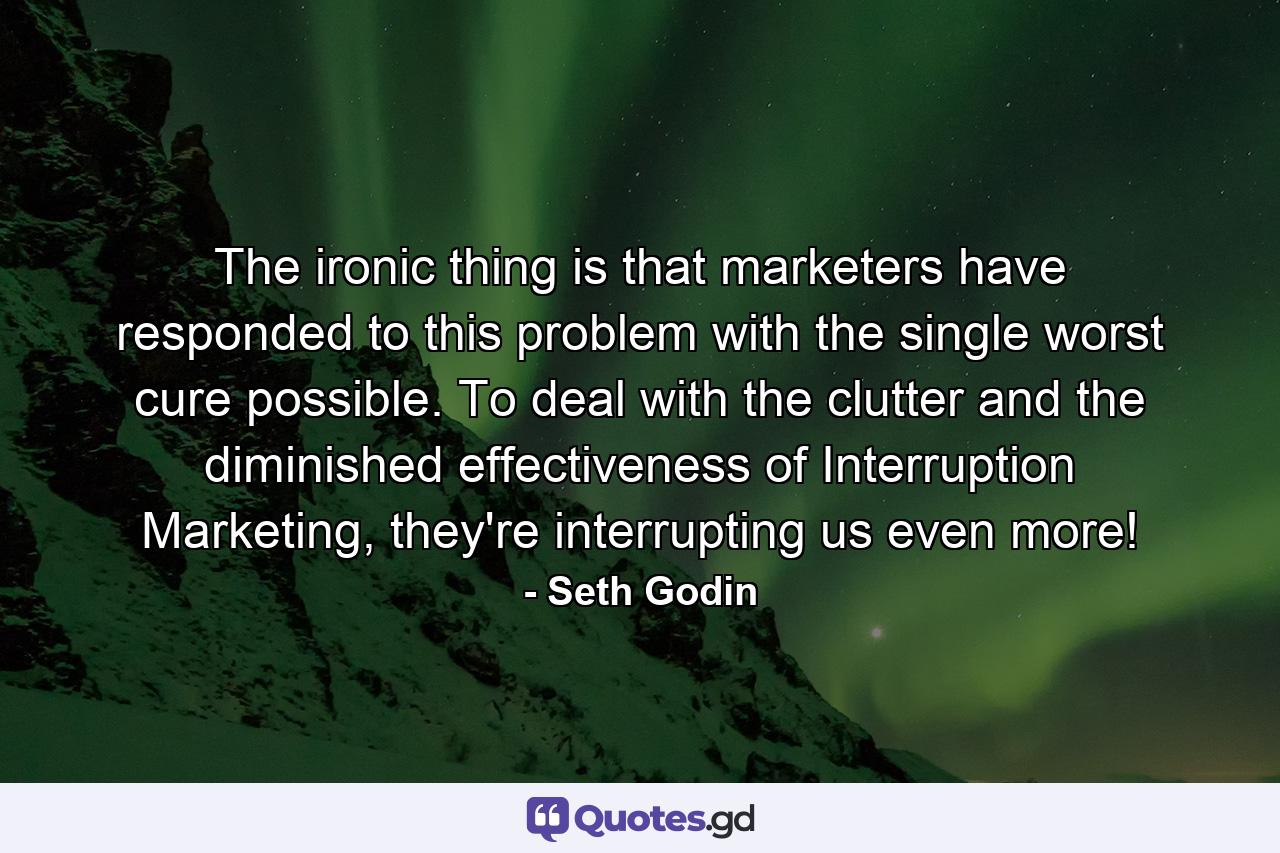 The ironic thing is that marketers have responded to this problem with the single worst cure possible. To deal with the clutter and the diminished effectiveness of Interruption Marketing, they're interrupting us even more! - Quote by Seth Godin