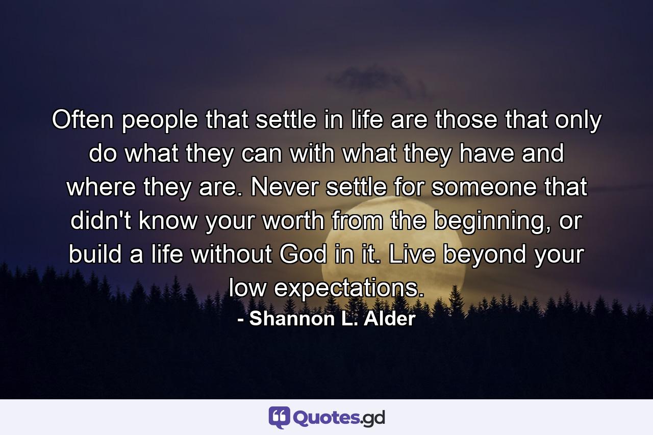 Often people that settle in life are those that only do what they can with what they have and where they are. Never settle for someone that didn't know your worth from the beginning, or build a life without God in it. Live beyond your low expectations. - Quote by Shannon L. Alder