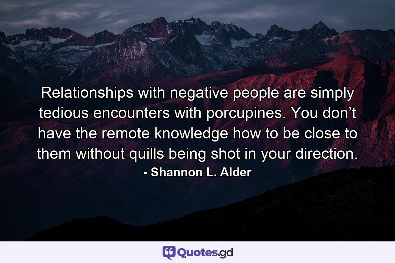 Relationships with negative people are simply tedious encounters with porcupines. You don’t have the remote knowledge how to be close to them without quills being shot in your direction. - Quote by Shannon L. Alder