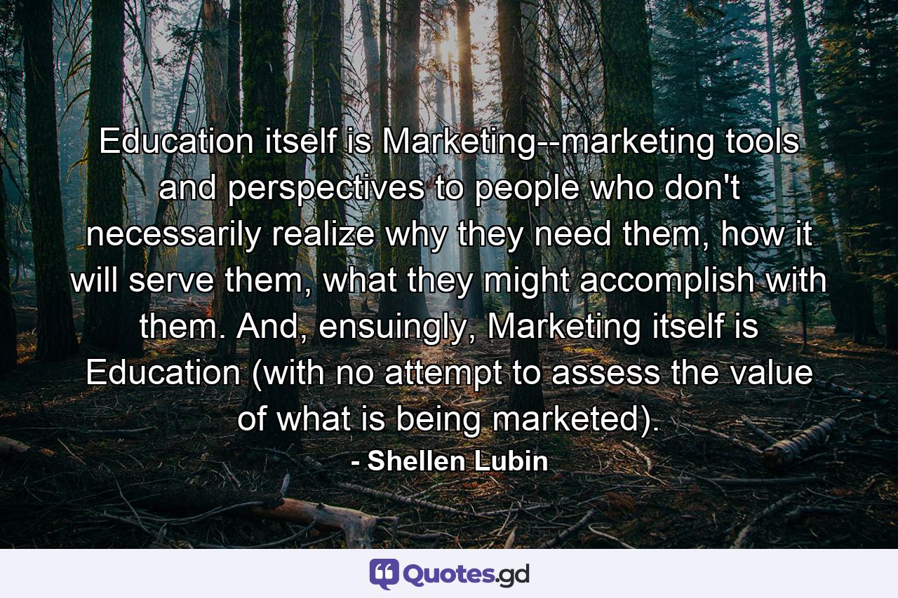 Education itself is Marketing--marketing tools and perspectives to people who don't necessarily realize why they need them, how it will serve them, what they might accomplish with them. And, ensuingly, Marketing itself is Education (with no attempt to assess the value of what is being marketed). - Quote by Shellen Lubin