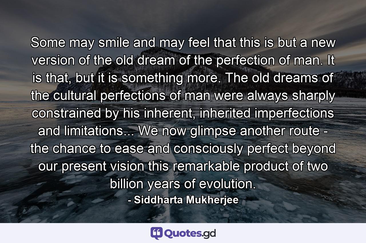 Some may smile and may feel that this is but a new version of the old dream of the perfection of man. It is that, but it is something more. The old dreams of the cultural perfections of man were always sharply constrained by his inherent, inherited imperfections and limitations... We now glimpse another route - the chance to ease and consciously perfect beyond our present vision this remarkable product of two billion years of evolution. - Quote by Siddharta Mukherjee